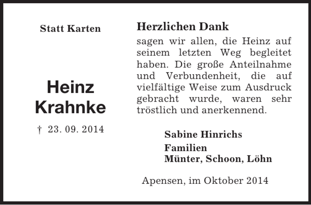 <p>Statt Karten</p><p>Heinz<br />Krahnke<br />† 23. 09. 2014<br />Herzlichen Dank<br />sagen wir allen, die Heinz auf seinem letzten Weg begleitet haben. Die große Anteilnahme und Verbundenheit, die auf vielfältige Weise zum Ausdruck gebracht wurde, waren sehr tröstlich und anerkennend.<br />Sabine Hinrichs<br />Familien<br />Münter, Schoon, Löhn</p><p>Apensen, im Oktober 2014</p>