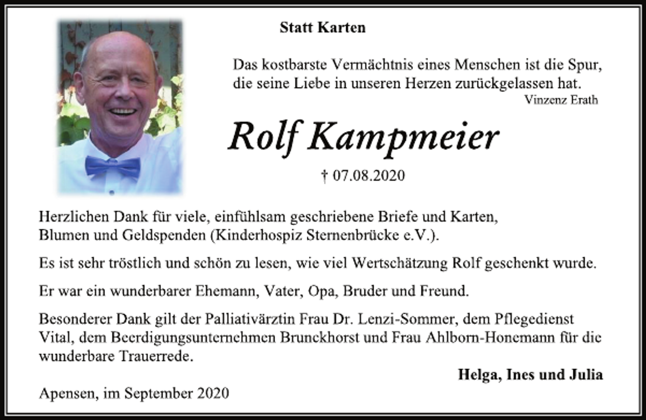 <p>Statt Karten<br />Das kostbarste Vermächtnis eines Menschen ist die Spur,<br />die seine Liebe in unseren Herzen zurückgelassen hat.<br />Vinzenz Erath<br />Rolf Kampmeier<br />† 07.08.2020<br />Herzlichen Dank für viele, einfühlsam geschriebene Briefe und Karten, Blumen und Geldspenden (Kinderhospiz Sternenbrücke e.V.).<br />Es ist sehr tröstlich und schön zu lesen, wie viel Wertschätzung Rolf geschenkt wurde.<br />Er war ein wunderbarer Ehemann, Vater, Opa, Bruder und Freund.<br />Besonderer Dank gilt der Palliativärztin Frau Dr. Lenzi-Sommer, dem Pflegedienst Vital, dem Beerdigungsunternehmen Brunckhorst und Frau Ahlborn-Honemann für die wunderbare Trauerrede.<br />Helga, Ines und Julia<br />Apensen, im September 2020</p>