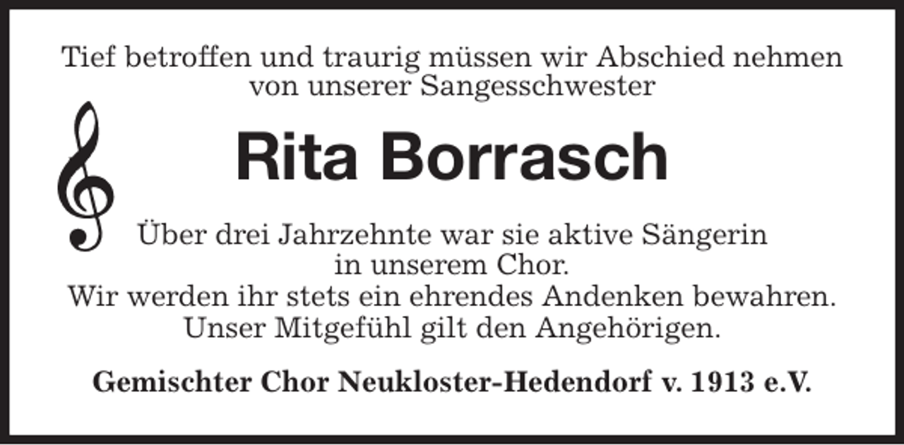 <p>Tief betroffen und traurig müssen wir Abschied nehmen von unserer Sangesschwester<br />Rita Borrasch<br />Über drei Jahrzehnte war sie aktive Sängerin<br />in unserem Chor.<br />Wir werden ihr stets ein ehrendes Andenken bewahren.<br />Unser Mitgefühl gilt den Angehörigen.<br />Gemischter Chor Neukloster-Hedendorf v. 1913 e.V.</p>