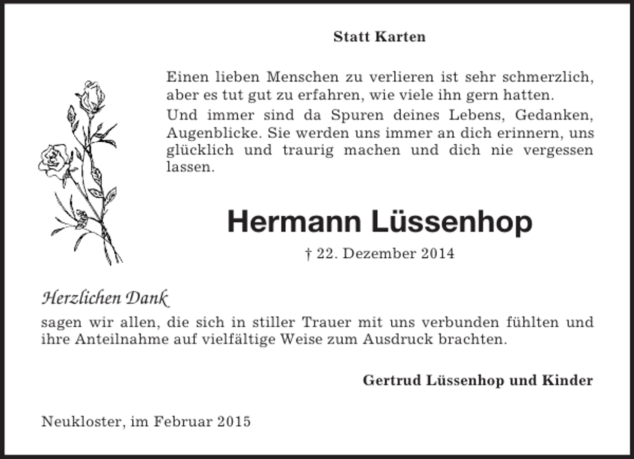 <p>Statt Karten<br />Einen lieben Menschen zu verlieren ist sehr schmerzlich, aber es tut gut zu erfahren, wie viele ihn gern hatten.<br />Und immer sind da Spuren deines Lebens, Gedanken,<br />Augenblicke. Sie werden uns immer an dich erinnern, uns glücklich und traurig machen und dich nie vergessen<br />lassen.<br />Hermann Lüssenhop<br />† 22. Dezember 2014<br />Herzlichen Dank<br />sagen wir allen, die sich in stiller Trauer mit uns verbunden fühlten und<br />ihre Anteilnahme auf vielfältige Weise zum Ausdruck brachten.<br />Gertrud Lüssenhop und Kinder<br />Neukloster, im Februar 2015</p>