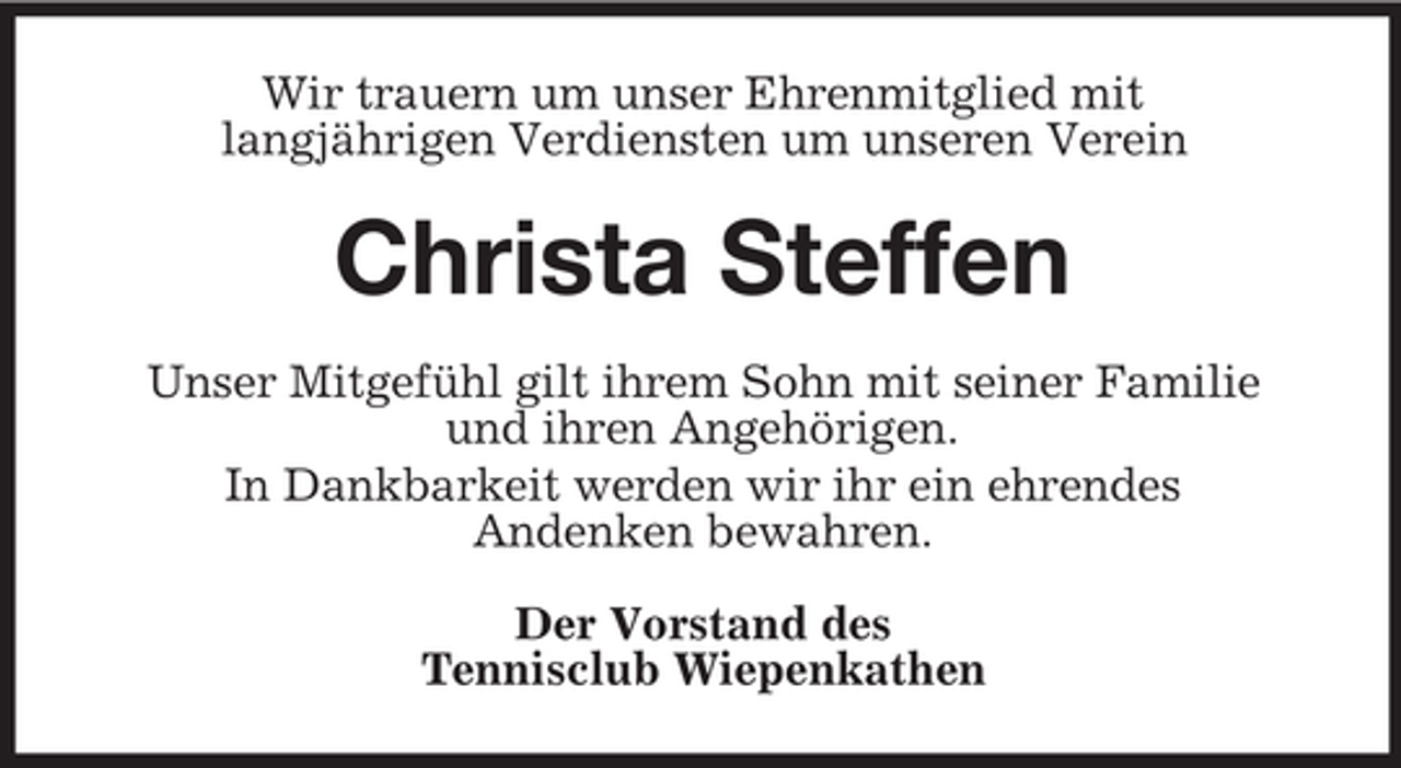 <p>Wir trauern um unser Ehrenmitglied mit<br />langjährigen Verdiensten um unseren Verein</p><p>Christa Steffen<br />Unser Mitgefühl gilt ihrem Sohn mit seiner Familie<br />und ihren Angehörigen.<br />In Dankbarkeit werden wir ihr ein ehrendes<br />Andenken bewahren.<br />Der Vorstand des<br />Tennisclub Wiepenkathen</p>