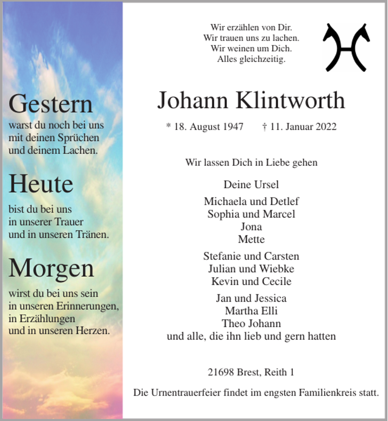 <p>Wir erzählen von Dir.<br />Wir trauen uns zu lachen.<br />Wir weinen um Dich.<br />Alles gleichzeitig.<br />Johann Klintworth<br />* 18. August 1947 † 11. Januar 2022<br />Wir lassen Dich in Liebe gehen</p>
<p>Deine Ursel<br />Michaela und Detlef<br />Sophia und Marcel<br />Jona<br />Mette<br />Stefanie und Carsten<br />Julian und Wiebke<br />Kevin und Cecile<br />Jan und Jessica<br />Martha Elli<br />Theo Johann<br />und alle, die ihn lieb und gern hatten<br />21698 Brest, Reith 1</p>
<p>Die Urnentrauerfeier findet im engsten Familienkreis statt.</p>
<p>Gestern<br />warst du noch bei uns<br />mit deinen Sprüchen<br />und deinem Lachen.</p>
<p>Heute<br />bist du bei uns<br />in unserer Trauer<br />und in unseren Tränen.</p>
<p>Morgen<br />wirst du bei uns sein<br />in unseren Erinnerungen,<br />in Erzählungen<br />und in unseren Herzen.</p>