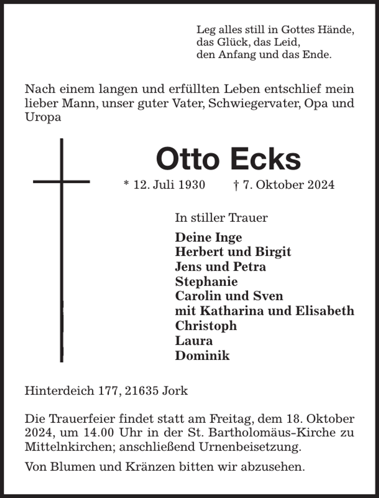<p>Leg alles still in Gottes Hände,<br />das Glück, das Leid,<br />den Anfang und das Ende.<br />Nach einem langen und erfüllten Leben entschlief mein lieber Mann, unser guter Vater, Schwiegervater, Opa und Uropa<br />Otto Ecks<br />* 12. Juli 1930 † 7. Oktober 2024<br />In stiller Trauer<br />Deine Inge<br />Herbert und Birgit<br />Jens und Petra<br />Stephanie<br />Carolin und Sven<br />mit Katharina und Elisabeth<br />Christoph<br />Laura<br />Dominik<br />Hinterdeich 177, 21635 Jork</p><p>Die Trauerfeier findet statt am Freitag, dem 18. Oktober 2024, um 14.00 Uhr in der St. Bartholomäus-Kirche zu Mittelnkirchen; anschließend Urnenbeisetzung.<br />Von Blumen und Kränzen bitten wir abzusehen.</p>