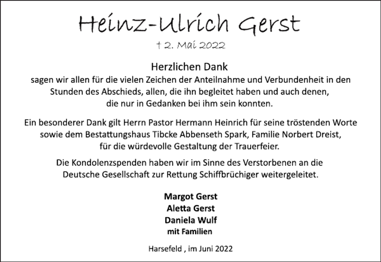 <p>Heinz-Ulrich Gerst<br />+ 2. Mai 2022<br />Herzlichen Dank<br />sagen wir allen für die vielen Zeichen der Anteilnahme und Verbundenheit in den<br />Stunden des Abschieds, allen, die ihn begleitet haben und auch denen,<br />die nur in Gedanken bei ihm sein konnten.<br />Ein besonderer Dank gilt Herrn Pastor Hermann Heinrich für seine tröstenden Worte<br />sowie dem Bestattungshaus Tibcke Abbenseth Spark, Familie Norbert Dreist,<br />für die würdevolle Gestaltung der Trauerfeier.<br />Die Kondolenzspenden haben wir im Sinne des Verstorbenen an die<br />Deutsche Gesellschaft zur Rettung Schiffbrüchiger weitergeleitet.<br />Margot Gerst<br />Aletta Gerst<br />Daniela Wulf<br />mit Familien<br />Harsefeld , im Juni 2022</p>