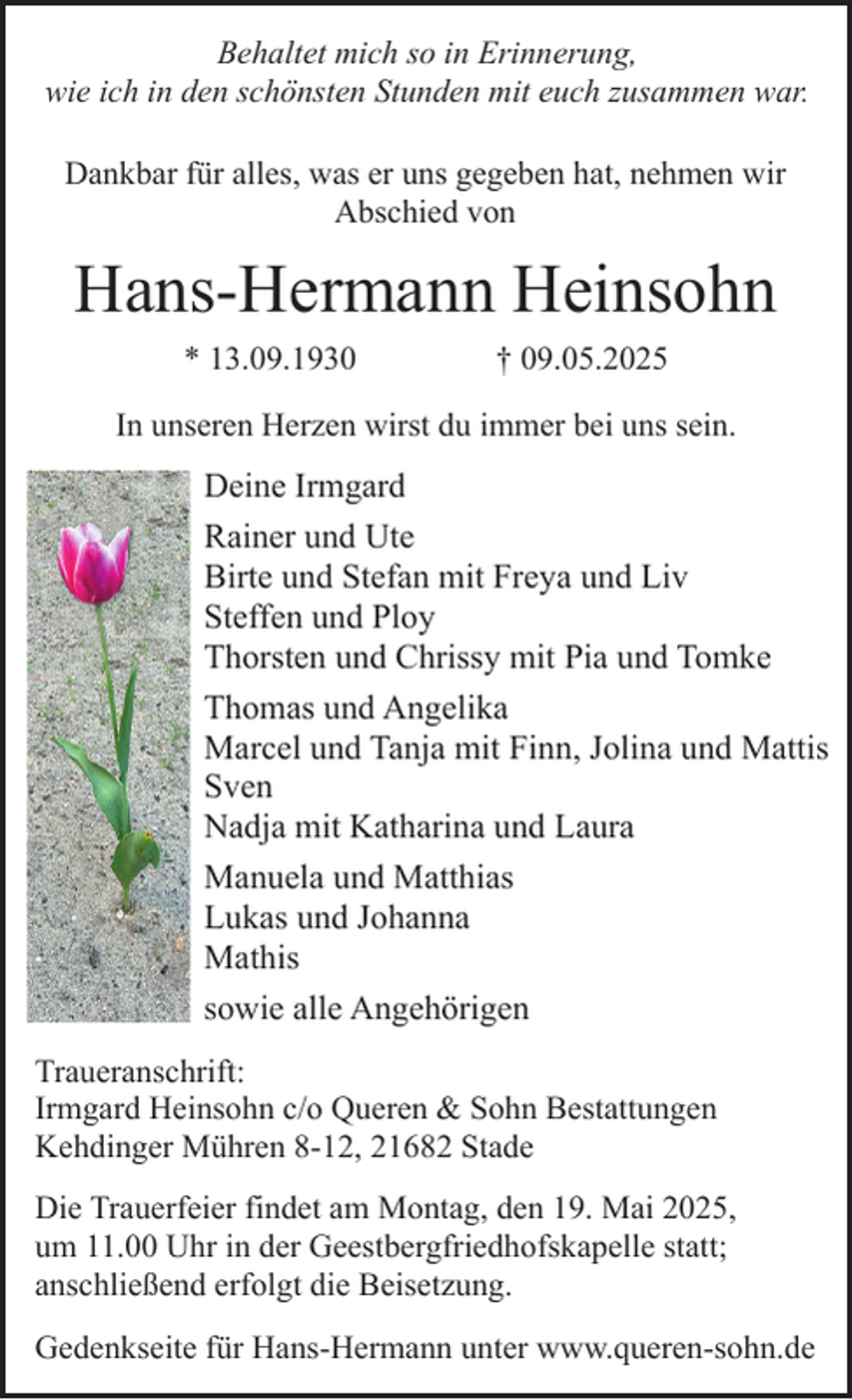 <p>Behaltet mich so in Erinnerung,<br />wie ich in den schönsten Stunden mit euch zusammen war.<br />Dankbar für alles, was er uns gegeben hat, nehmen wir<br />Abschied von</p><p>Hans-Hermann Heinsohn<br />* 13.09.1930</p><p>† 09.05.2025</p><p>In unseren Herzen wirst du immer bei uns sein.</p><p>Deine Irmgard<br />Rainer und Ute<br />Birte und Stefan mit Freya und Liv<br />Steffen und Ploy<br />Thorsten und Chrissy mit Pia und Tomke<br />Thomas und Angelika<br />Marcel und Tanja mit Finn, Jolina und Mattis<br />Sven<br />Nadja mit Katharina und Laura<br />Manuela und Matthias<br />Lukas und Johanna<br />Mathis<br />sowie alle Angehörigen<br />Traueranschrift:<br />Irmgard Heinsohn c/o Queren &amp; Sohn Bestattungen<br />Kehdinger Mühren 8-12, 21682 Stade<br />Die Trauerfeier findet am Montag, den 19. Mai 2025,<br />um 11.00 Uhr in der Geestbergfriedhofskapelle statt;<br />anschließend erfolgt die Beisetzung.<br />Gedenkseite für Hans-Hermann unter www.queren-sohn.de</p>