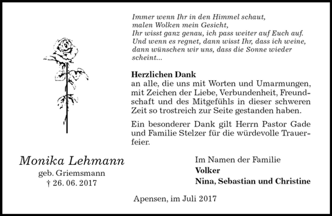 <p>Immer wenn Ihr in den Himmel schaut,<br />malen Wolken mein Gesicht,<br />Ihr wisst ganz genau, ich pass weiter auf Euch auf.<br />Und wenn es regnet, dann wisst Ihr, dass ich weine,<br />dann wünschen wir uns, dass die Sonne wieder scheint...<br />Herzlichen Dank<br />an alle, die uns mit Worten und Umarmungen, mit Zeichen der Liebe, Verbundenheit, Freundschaft und des Mitgefühls in dieser schweren Zeit so trostreich zur Seite gestanden haben.<br />Ein besonderer Dank gilt Herrn Pastor Gade und Familie Stelzer für die würdevolle Trauerfeier.<br />Im Namen der Familie<br />Volker<br />Nina, Sebastian und Christine<br />Apensen, im Juli 2017<br />Monika Lehmann<br />geb. Griemsmann<br />† 26. 06. 2017</p>