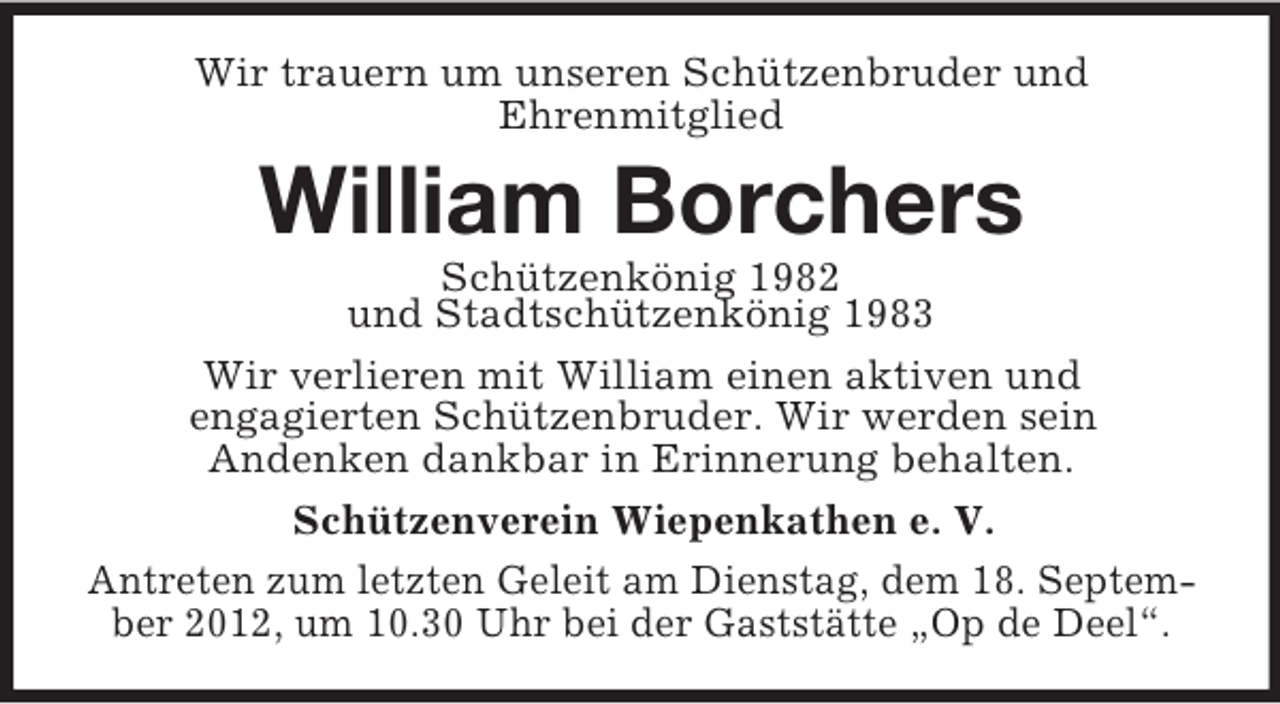 <p>Wir trauern um unseren Schützenbruder und<br />Ehrenmitglied</p><p>William Borchers<br />Schützenkönig 1982<br />und Stadtschützenkönig 1983<br />Wir verlieren mit William einen aktiven und<br />engagierten Schützenbruder. Wir werden sein<br />Andenken dankbar in Erinnerung behalten.<br />Schützenverein Wiepenkathen e. V.<br />Antreten zum letzten Geleit am Dienstag, dem 18. September 2012, um 10.30 Uhr bei der Gaststätte „Op de Deel“.</p>
