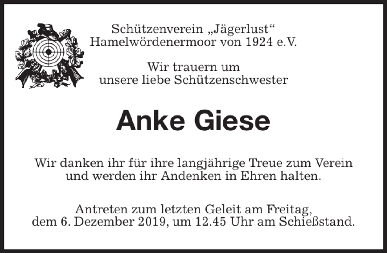<p>Schützenverein „Jägerlust“<br />Hamelwördenermoor von 1924 e.V.<br />Wir trauern um<br />unsere liebe Schützenschwester<br />Anke Giese<br />Wir danken ihr für ihre langjährige Treue zum Verein und werden ihr Andenken in Ehren halten.<br />Antreten zum letzten Geleit am Freitag,<br />dem 6. Dezember 2019, um 12.45 Uhr am Schießstand.</p>
