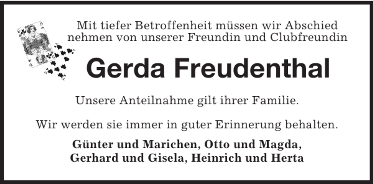 <p>Mit tiefer Betroffenheit müssen wir Abschied<br />nehmen von unserer Freundin und Clubfreundin<br />Gerda Freudenthal<br />Unsere Anteilnahme gilt ihrer Familie.<br />Wir werden sie immer in guter Erinnerung behalten.<br />Günter und Marichen, Otto und Magda,<br />Gerhard und Gisela, Heinrich und Herta</p>
