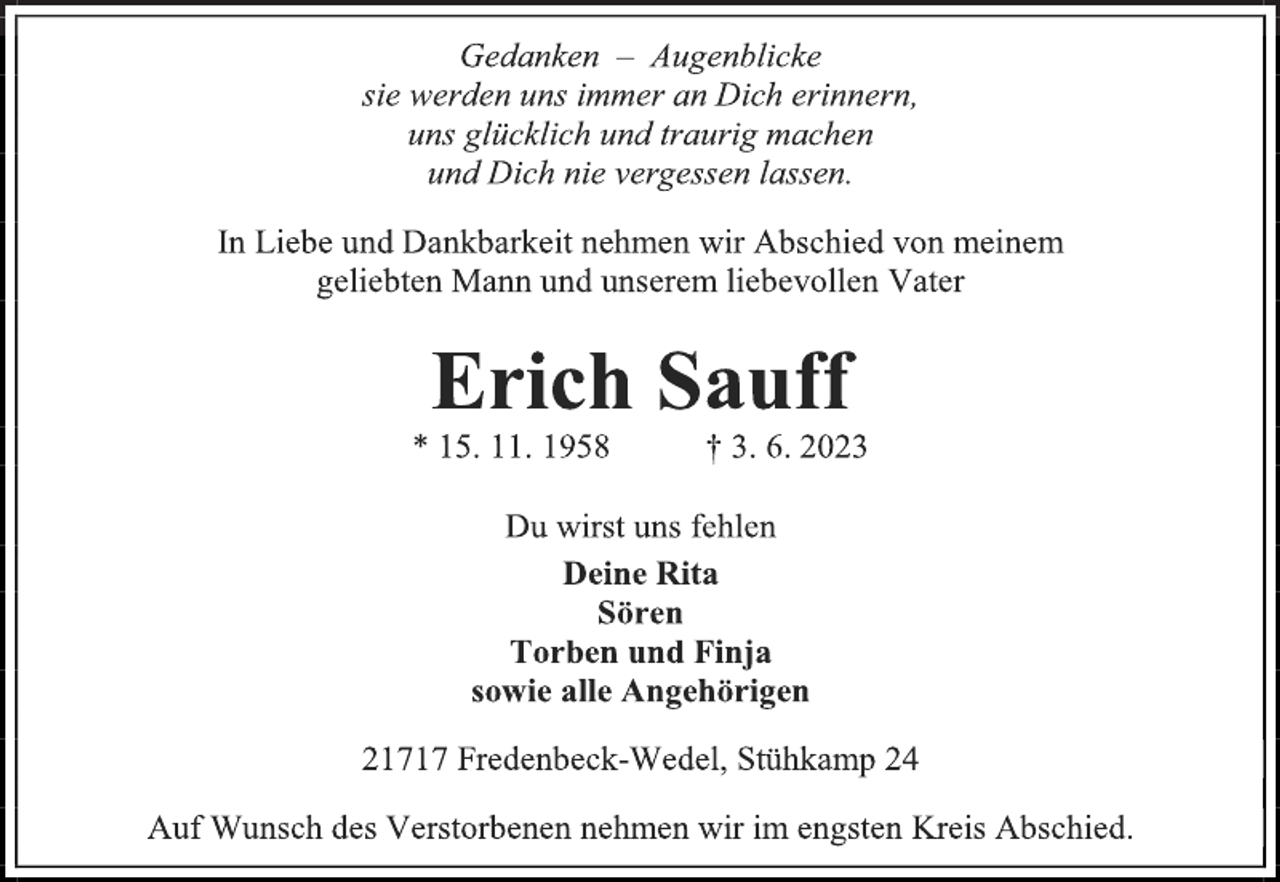 <p>Gedanken - Augenblicke<br />sie werden uns immer an Dich erinnern,</p><p>uns glücklich und traurig machen</p><p>und Dich nie vergessen lassen.<br />In Liebe und Dankbarkeit nehmen wir Abschied von meinem<br />geliebten Mann und unserem liebevollen Vater<br />Erich Sauff<br />* 15. 11. 1958 † 3. 6. 2023<br />Du wirst uns fehlen<br />Deine Rita</p><p>Sören<br />Torben und Finja</p><p>sowie alle Angehörigen<br />21717 Fredenbeck-Wedel, Stühkamp 24<br />Auf Wunsch des Verstorbenen nehmen wir im engsten Kreis Abschied.</p>