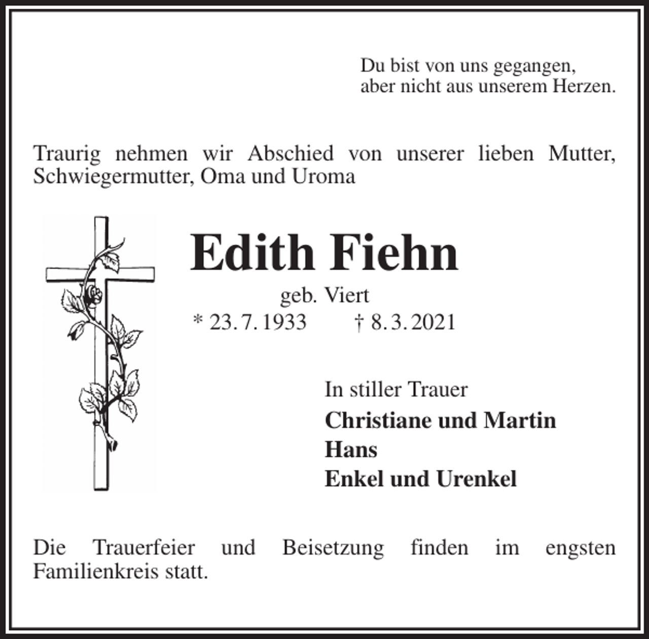 <p>Du bist von uns gegangen,<br />aber nicht aus unserem Herzen.<br />Traurig nehmen wir Abschied von unserer lieben Mutter,<br />Schwiegermutter, Oma und Uroma<br />Edith Fiehn<br />geb. Viert<br />* 23. 7. 1933 † 8. 3. 2021<br />In stiller Trauer<br />Christiane und Martin<br />Hans<br />Enkel und Urenkel<br />Die Trauerfeier und Beisetzung finden im engsten<br />Familienkreis statt.</p>