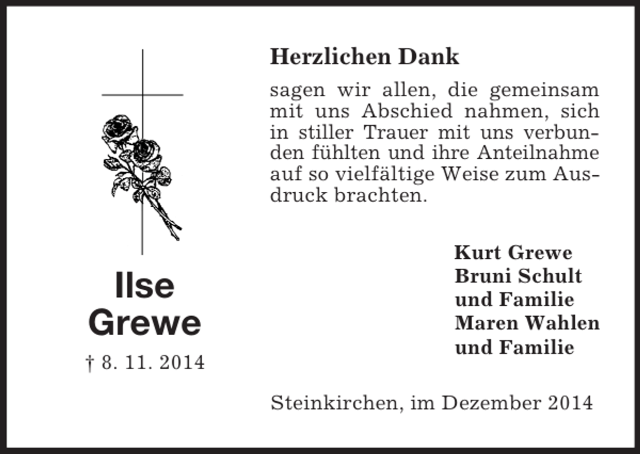 <p>Ilse<br />Grewe<br />† 8. 11. 2014<br />Herzlichen Dank<br />sagen wir allen, die gemeinsam mit uns Abschied nahmen, sich in stiller Trauer mit uns verbunden fühlten und ihre Anteilnahme auf so vielfältige Weise zum Ausdruck brachten.<br />Kurt Grewe<br />Bruni Schult<br />und Familie<br />Maren Wahlen<br />und Familie<br />Steinkirchen, im Dezember 2014</p>