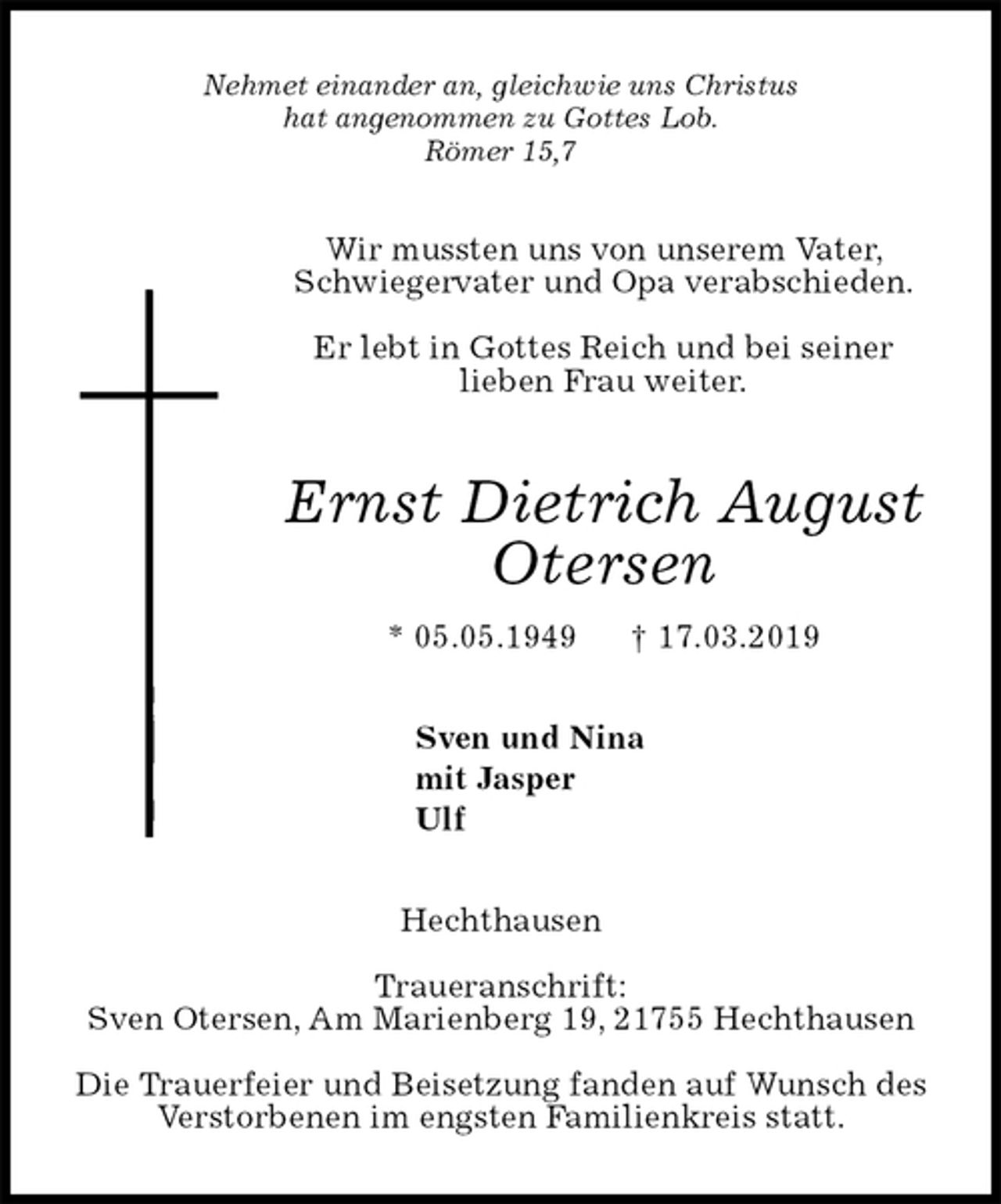 <p>Nehmet einander an, gleichwie uns Christus<br />hat angenommen zu Gottes Lob.<br />Römer 15,7<br />Wir mussten uns von unserem Vater, Schwiegervater und Opa verabschieden.</p><p>Er lebt in Gottes Reich und bei seiner<br />lieben Frau weiter.<br />Ernst Dietrich August Otersen<br />* 05.05.1949 † 17.03.2019<br />Sven und Nina<br />mit Jasper<br />Ulf<br />Hechthausen</p><p>Traueranschrift:<br />Sven Otersen, Am Marienberg 19, 21755 Hechthausen</p><p>Die Trauerfeier und Beisetzung fanden auf Wunsch des Verstorbenen im engsten Familienkreis statt.</p>