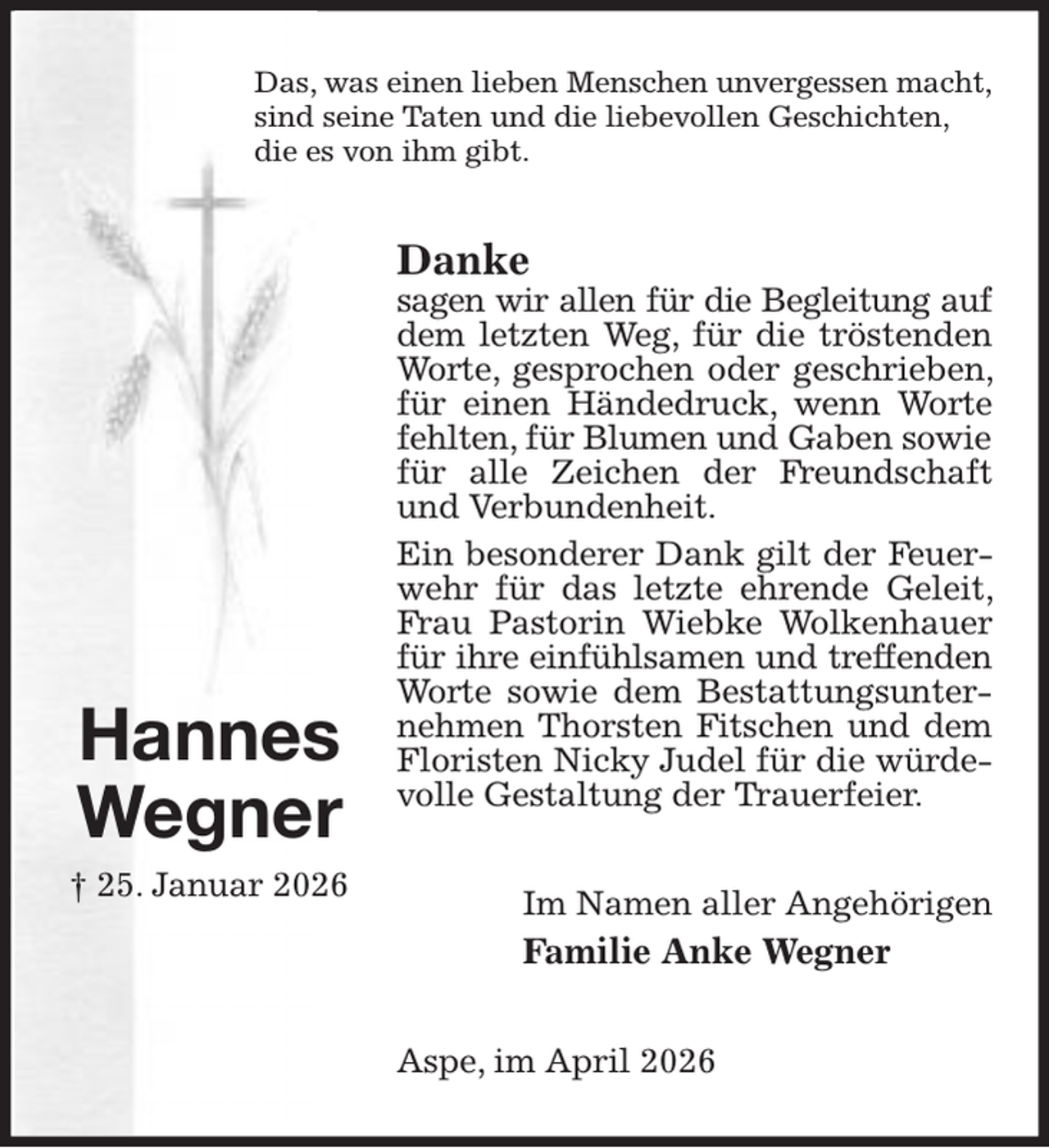 <p>Das, was einen lieben Menschen unvergessen macht,<br />sind seine Taten und die liebevollen Geschichten,<br />die es von ihm gibt.<br />Danke<br />sagen wir allen für die Begleitung auf<br />dem letzten Weg, für die tröstenden Worte, gesprochen oder geschrieben, für einen Händedruck, wenn Worte fehlten, für Blumen und Gaben sowie<br />für alle Zeichen der Freundschaft und Verbundenheit.<br />Ein besonderer Dank gilt der Feuerwehr für das letzte ehrende Geleit, Frau Pastorin Wiebke Wolkenhauer für ihre einfühlsamen und treffenden<br />Worte sowie dem Bestattungsunternehmen Thorsten Fitschen und dem Floristen Nicky Judel für die würdevolle Gestaltung der Trauerfeier.<br />Im Namen aller Angehörigen<br />Familie Anke Wegner<br />Aspe, im April 2026</p><p>Hannes<br />Wegner<br />† 25. Januar 2026</p>