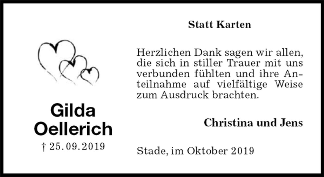 <p>Statt Karten<br />Herzlichen Dank sagen wir allen, die sich in stiller Trauer mit uns verbunden fühlten und ihre Anteilnahme auf vielfältige Weise zum Ausdruck brachten.<br />Christina und Jens<br />Stade, im Oktober 2019<br />Gilda<br />Oellerich<br />† 25. 09. 2019</p>