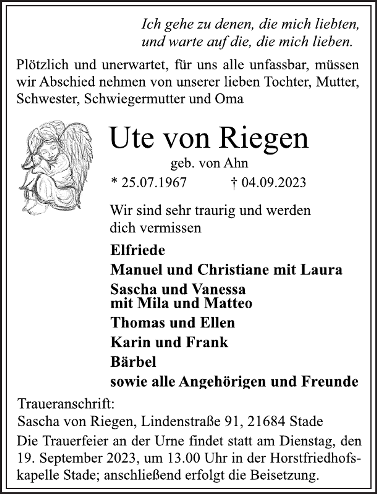 <p>Ich gehe zu denen, die mich liebten,<br />und warte auf die, die mich lieben.<br />Plötzlich und unerwartet, für uns alle unfassbar, müssen<br />wir Abschied nehmen von unserer lieben Tochter, Mutter,<br />Schwester, Schwiegermutter und Oma<br />Ute von Riegen<br />geb. von Ahn<br />* 25.07.1967 † 04.09.2023<br />Wir sind sehr traurig und werden<br />dich vermissen<br />Elfriede<br />Manuel und Christiane mit Laura<br />Sascha und Vanessa<br />mit Mila und Matteo<br />Thomas und Ellen<br />Karin und Frank<br />Bärbel<br />sowie alle Angehörigen und Freunde<br />Traueranschrift:<br />Sascha von Riegen, Lindenstraße 91, 21684 Stade<br />Die Trauerfeier an der Urne findet statt am Dienstag, den<br />19. September 2023, um 13.00 Uhr in der Horstfriedhofskapelle Stade; anschließend erfolgt die Beisetzung.</p>