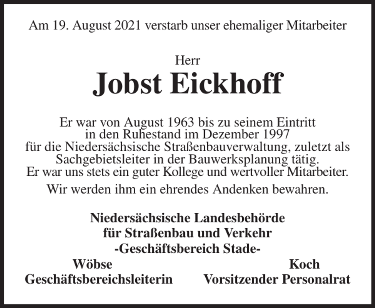 <p>Am 19. August 2021 verstarb unser ehemaliger Mitarbeiter<br />Herr</p>
<p>Jobst Eickhoff<br />Er war von August 1963 bis zu seinem Eintritt<br />in den Ruhestand im Dezember 1997<br />für die Niedersächsische Straßenbauverwaltung, zuletzt als Sachgebietsleiter in der Bauwerksplanung tätig.<br />Er war uns stets ein guter Kollege und wertvoller Mitarbeiter.<br />Wir werden ihm ein ehrendes Andenken bewahren.<br />Niedersächsische Landesbehörde<br />für Straßenbau und Verkehr<br />-Geschäftsbereich Stade-<br />Wöbse Koch<br />Geschäftsbereichsleiterin Vorsitzender Personalrat</p>