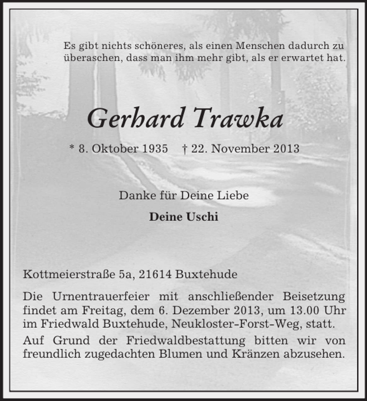 <p>Es gibt nichts schöneres, als einen Menschen dadurch zu<br />überaschen, dass man ihm mehr gibt, als er erwartet hat.</p><p>Gerhard Trawka<br />* 8. Oktober 1935</p><p>† 22. November 2013</p><p>Danke für Deine Liebe<br />Deine Uschi</p><p>Kottmeierstraße 5a, 21614 Buxtehude<br />Die Urnentrauerfeier mit anschließender Beisetzung<br />findet am Freitag, dem 6. Dezember 2013, um 13.00 Uhr<br />im Friedwald Buxtehude, Neukloster-Forst-Weg, statt.<br />Auf Grund der Friedwaldbestattung bitten wir von<br />freundlich zugedachten Blumen und Kränzen abzusehen.</p>