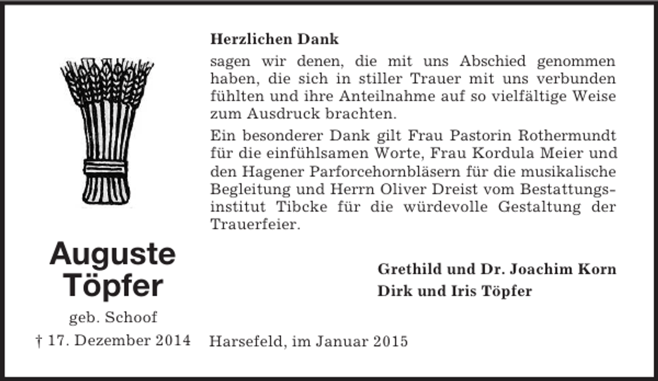<p>Auguste<br />Töpfer<br />geb. Schoof<br />† 17. Dezember 2014<br />Herzlichen Dank<br />sagen wir denen, die mit uns Abschied genommen<br />haben, die sich in stiller Trauer mit uns verbunden fühlten und ihre Anteilnahme auf so vielfältige Weise zum Ausdruck brachten.<br />Ein besonderer Dank gilt Frau Pastorin Rothermundt für die einfühlsamen Worte, Frau Kordula Meier und den Hagener Parforcehornbläsern für die musikalische Begleitung und Herrn Oliver Dreist vom Bestattungs-institut Tibcke für die würdevolle Gestaltung der Trauerfeier.<br />Grethild und Dr. Joachim Korn<br />Dirk und Iris Töpfer<br />Harsefeld, im Januar 2015</p>