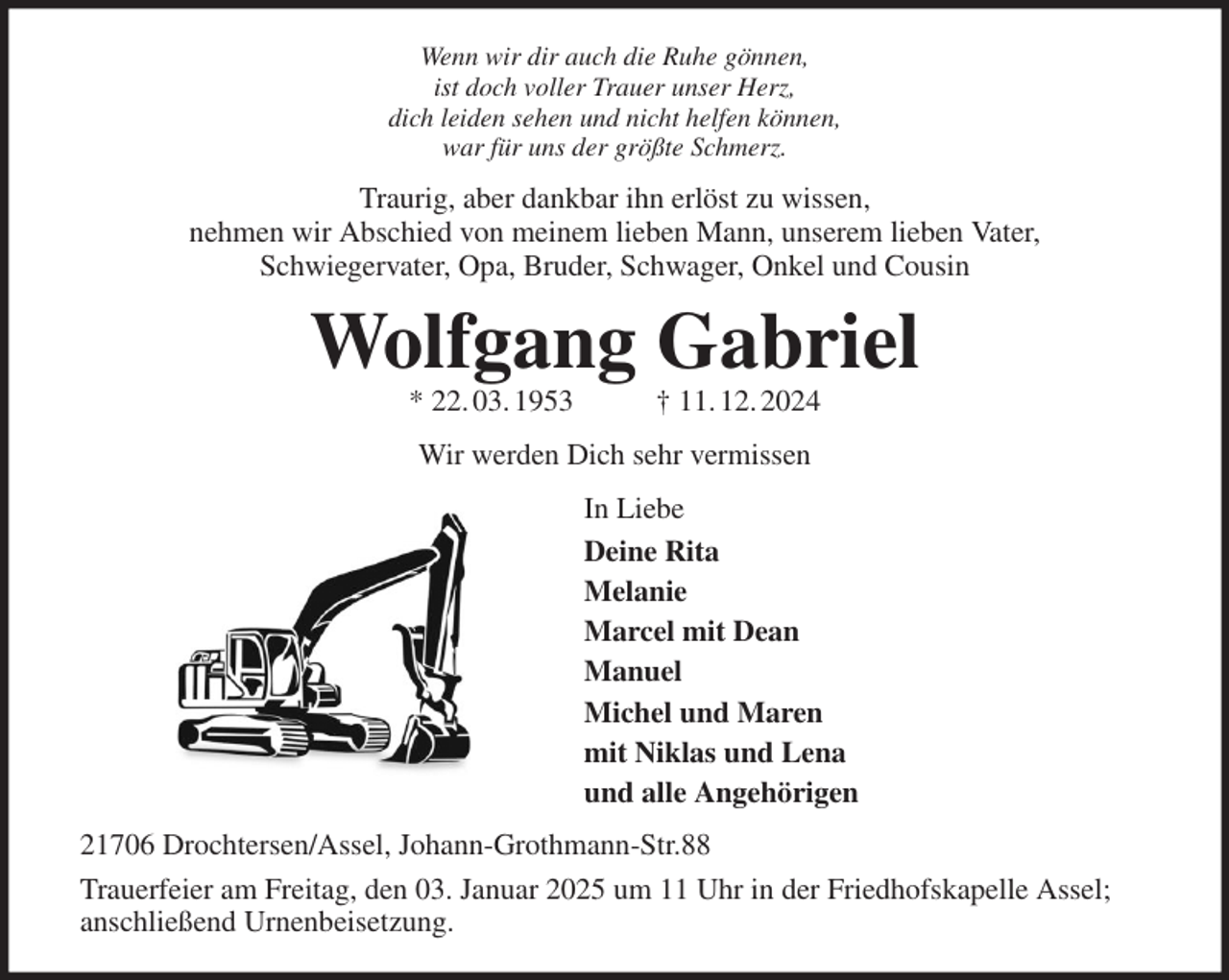 <p>Wenn wir dir auch die Ruhe gönnen,<br />ist doch voller Trauer unser Herz,<br />dich leiden sehen und nicht helfen können,<br />war für uns der größte Schmerz.<br />Traurig, aber dankbar ihn erlöst zu wissen,<br />nehmen wir Abschied von meinem lieben Mann, unserem lieben Vater,<br />Schwiegervater, Opa, Bruder, Schwager, Onkel und Cousin<br />Wolfgang Gabriel<br />* 22. 03. 1953 † 11. 12. 2024<br />Wir werden Dich sehr vermissen<br />In Liebe<br />Deine Rita<br />Melanie<br />Marcel mit Dean<br />Manuel<br />Michel und Maren<br />mit Niklas und Lena<br />und alle Angehörigen<br />21706 Drochtersen/Assel, Johann-Grothmann-Str.88<br />Trauerfeier am Freitag, den 03. Januar 2025 um 11 Uhr in der Friedhofskapelle Assel; anschließend Urnenbeisetzung.</p>