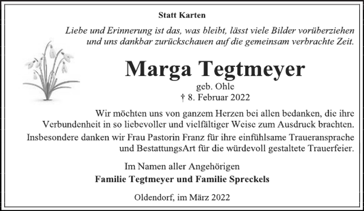 <p>Statt Karten<br />Liebe und Erinnerung ist das, was bleibt, lässt viele Bilder vorüberziehen und uns dankbar zurückschauen auf die gemeinsam verbrachte Zeit.<br />Marga Tegtmeyer<br />geb. Ohle<br />† 8. Februar 2022<br />Wir möchten uns von ganzem Herzen bei allen bedanken, die ihre<br />Verbundenheit in so liebevoller und vielfältiger Weise zum Ausdruck brachten.<br />Insbesondere danken wir Frau Pastorin Franz für ihre einfühlsame Traueransprache und BestattungsArt für die würdevoll gestaltete Trauerfeier.<br />Im Namen aller Angehörigen<br />Familie Tegtmeyer und Familie Spreckels<br />Oldendorf, im März 2022</p>