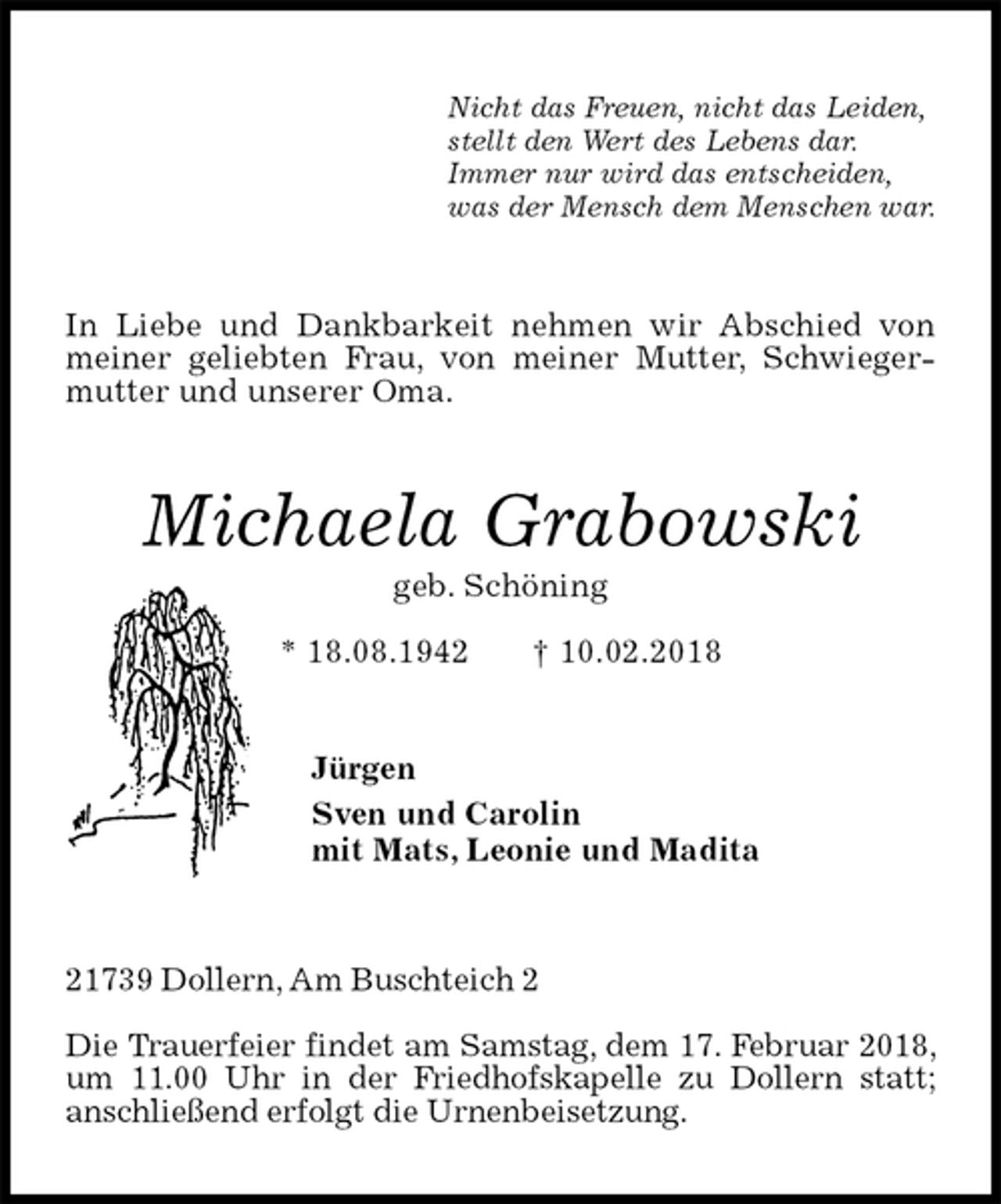 <p>Nicht das Freuen, nicht das Leiden,<br />stellt den Wert des Lebens dar.<br />Immer nur wird das entscheiden,<br />was der Mensch dem Menschen war.<br />In Liebe und Dankbarkeit nehmen wir Abschied von meiner geliebten Frau, von meiner Mutter, Schwiegermutter und unserer Oma.<br />Michaela Grabowski<br />geb. Schöning<br />* 18.08.1942 † 10.02.2018<br />Jürgen<br />Sven und Carolin<br />mit Mats, Leonie und Madita<br />21739 Dollern, Am Buschteich 2</p>
<p>Die Trauerfeier findet am Samstag, dem 17. Februar 2018, um 11.00 Uhr in der Friedhofskapelle zu Dollern statt;<br />anschließend erfolgt die Urnenbeisetzung.</p>