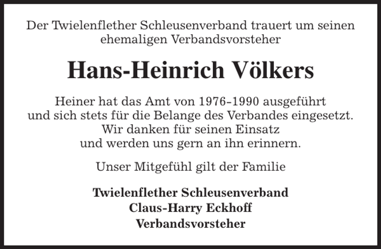 <p>Der Twielenflether Schleusenverband trauert um seinen ehemaligen Verbandsvorsteher<br />Hans-Heinrich Völkers<br />Heiner hat das Amt von 1976-1990 ausgeführt<br />und sich stets für die Belange des Verbandes eingesetzt.<br />Wir danken für seinen Einsatz<br />und werden uns gern an ihn erinnern.<br />Unser Mitgefühl gilt der Familie<br />Twielenflether Schleusenverband<br />Claus-Harry Eckhoff<br />Verbandsvorsteher</p>