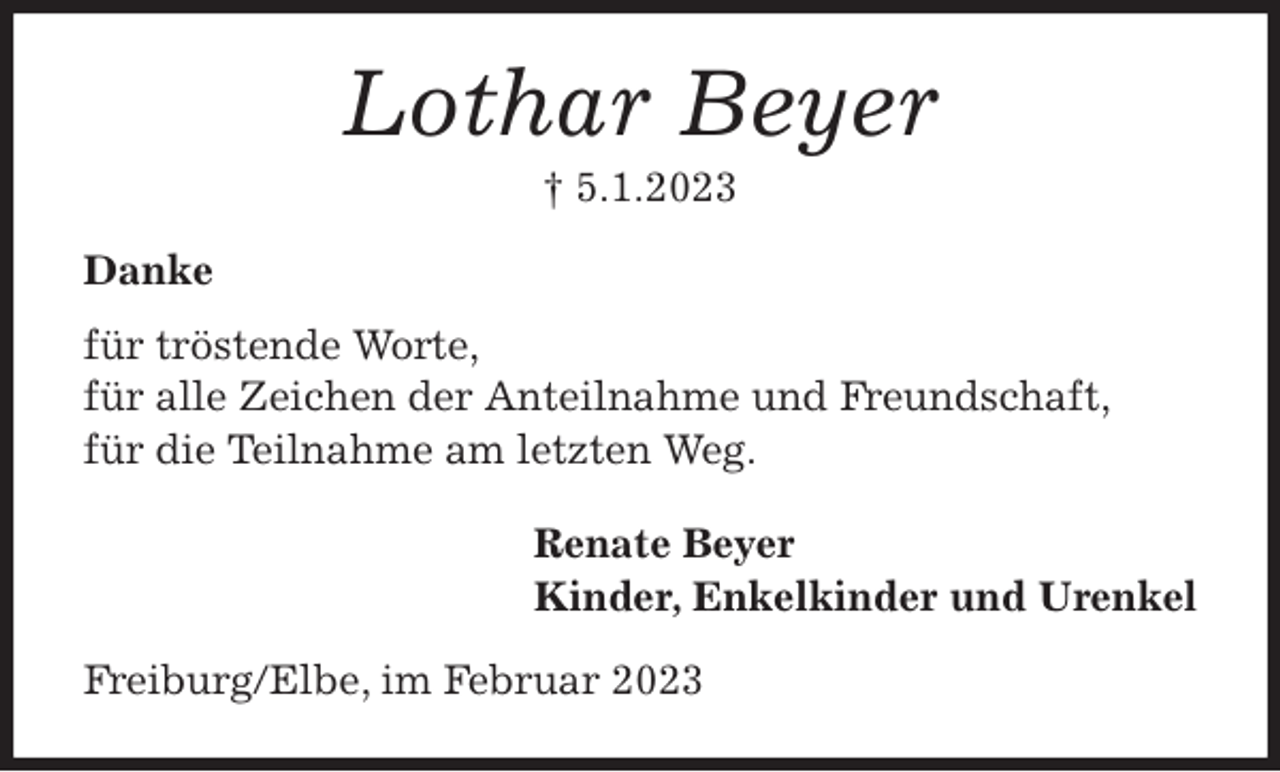 <p>Lothar Beyer<br />† 5.1.2023<br />Danke<br />für tröstende Worte,<br />für alle Zeichen der Anteilnahme und Freundschaft,<br />für die Teilnahme am letzten Weg.<br />Renate Beyer<br />Kinder, Enkelkinder und Urenkel<br />Freiburg/Elbe, im Februar 2023</p>