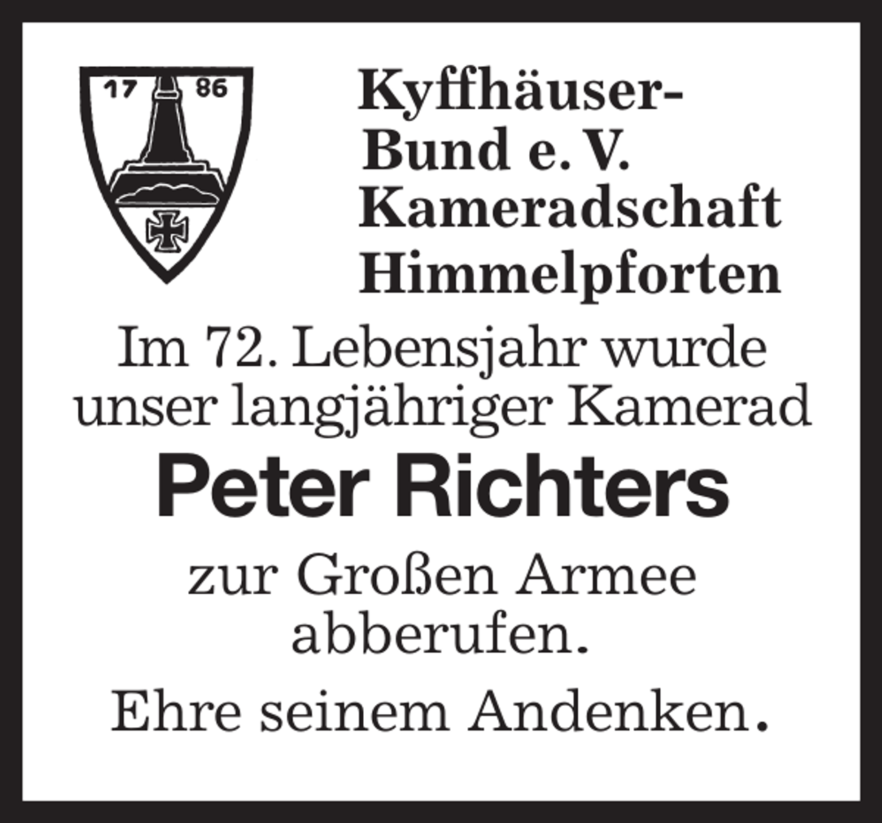 <p>Kyffhäuser-<br />Bund e. V.<br />Kameradschaft<br />Himmelpforten<br />Im 72. Lebensjahr wurde<br />unser langjähriger Kamerad<br />Peter Richters<br />zur Großen Armee<br />abberufen.<br />Ehre seinem Andenken.</p>