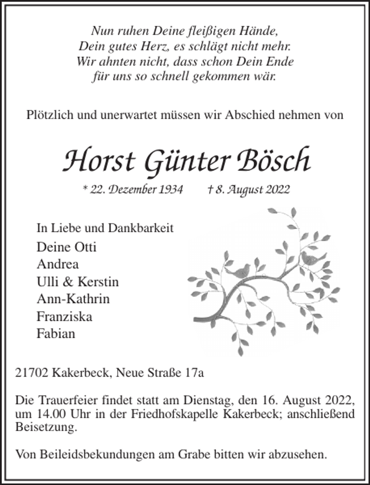 <p>Nun ruhen Deine fleißigen Hände,<br />Dein gutes Herz, es schlägt nicht mehr.<br />Wir ahnten nicht, dass schon Dein Ende<br />für uns so schnell gekommen wär.<br />Plötzlich und unerwartet müssen wir Abschied nehmen von<br />Horst Günter Bösch<br />* 22. Dezember 1934 † 8. August 2022<br />In Liebe und Dankbarkeit<br />Deine Otti<br />Andrea<br />Ulli &amp; Kerstin<br />Ann-Kathrin<br />Franziska<br />Fabian<br />21702 Kakerbeck, Neue Straße 17a</p><p>Die Trauerfeier findet statt am Dienstag, den 16. August 2022, um 14.00 Uhr in der Friedhofskapelle Kakerbeck; anschließend<br />Beisetzung.</p><p>Von Beileidsbekundungen am Grabe bitten wir abzusehen.</p>
