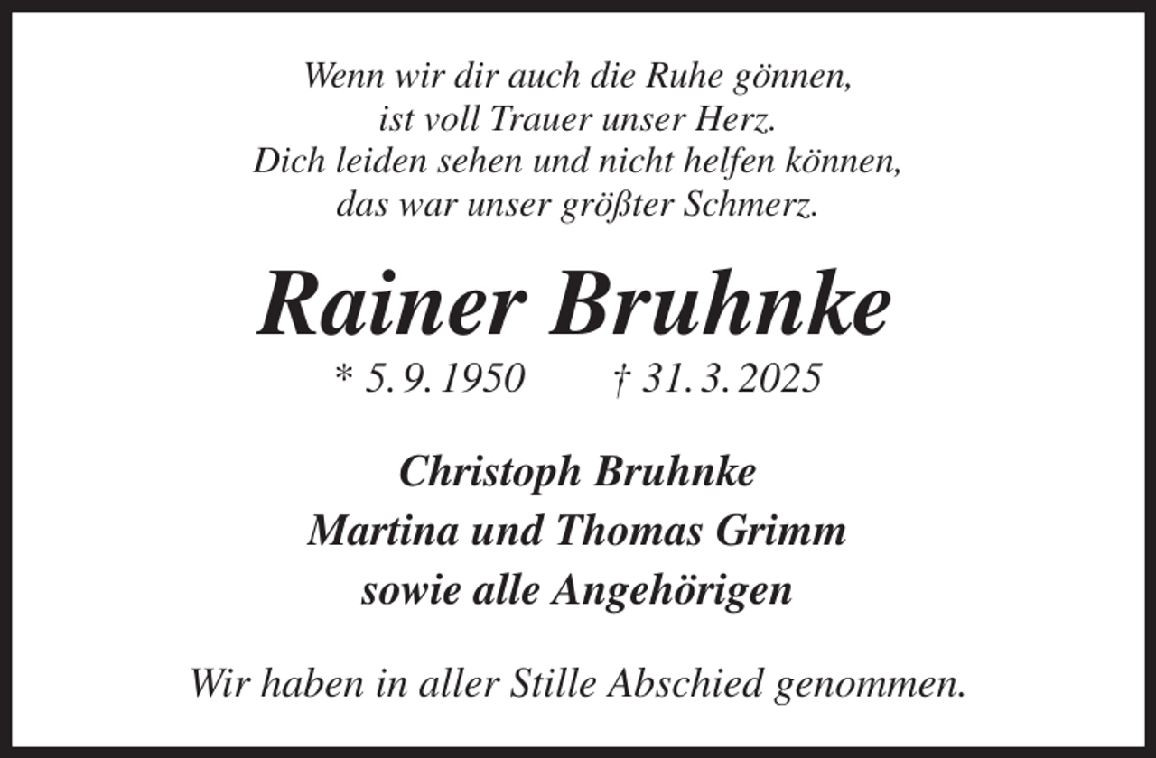 <p>Wenn wir dir auch die Ruhe gönnen,<br />ist voll Trauer unser Herz.<br />Dich leiden sehen und nicht helfen können,<br />das war unser größter Schmerz.<br />Rainer Bruhnke<br />* 5. 9. 1950 † 31. 3. 2025<br />Christoph Bruhnke<br />Martina und Thomas Grimm<br />sowie alle Angehörigen<br />Wir haben in aller Stille Abschied genommen.</p>