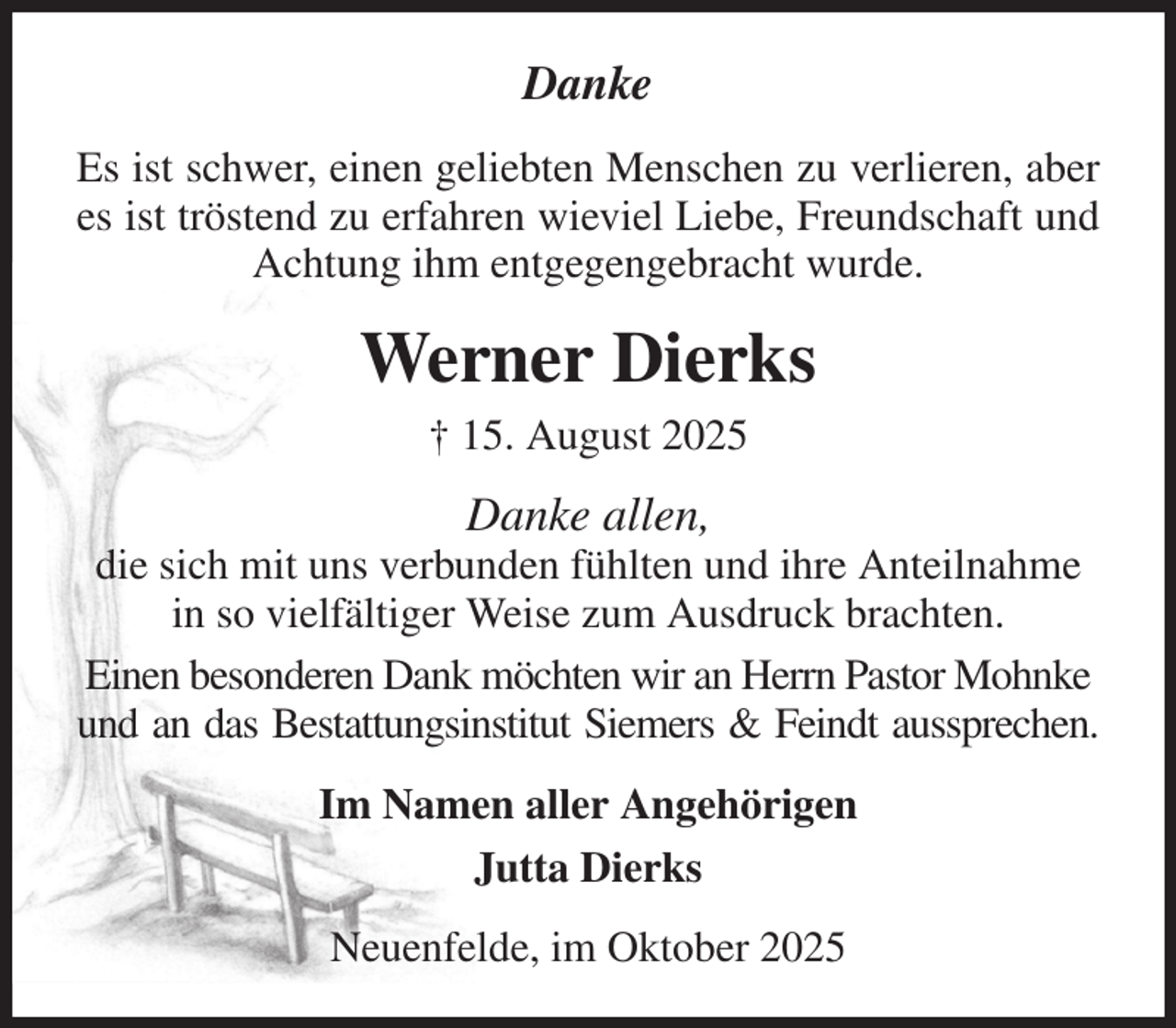 <p>Danke<br />Es ist schwer, einen geliebten Menschen zu verlieren, aber es ist tröstend zu erfahren wieviel Liebe, Freundschaft und Achtung ihm entgegengebracht wurde.<br />Werner Dierks<br />† 15. August 2025<br />Danke allen,<br />die sich mit uns verbunden fühlten und ihre Anteilnahme in so vielfältiger Weise zum Ausdruck brachten.<br />Einen besonderen Dank möchten wir an Herrn Pastor Mohnke und an das Bestattungsinstitut Siemers &amp; Feindt aussprechen.<br />Im Namen aller Angehörigen<br />Jutta Dierks<br />Neuenfelde, im Oktober 2025</p>