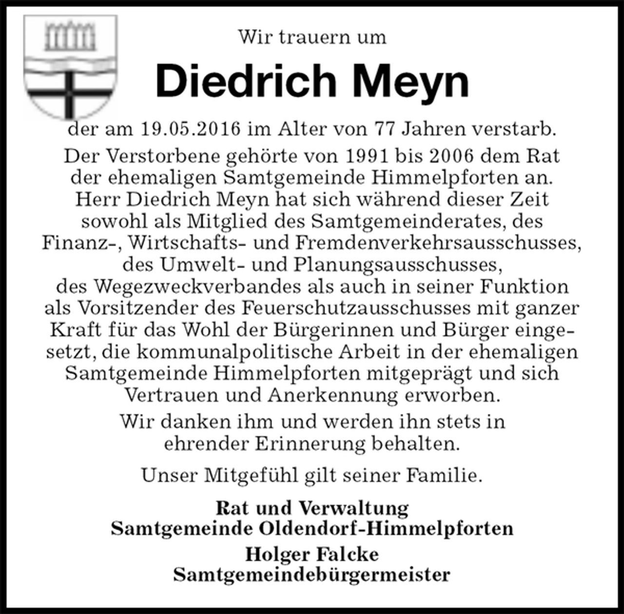 <p>Wir trauern um<br />Diedrich Meyn<br />der am 19.05.2016 im Alter von 77 Jahren verstarb.<br />Der Verstorbene gehörte von 1991 bis 2006 dem Rat<br />der ehemaligen Samtgemeinde Himmelpforten an.<br />Herr Diedrich Meyn hat sich während dieser Zeit<br />sowohl als Mitglied des Samtgemeinderates, des<br />Finanz-, Wirtschafts- und Fremdenverkehrsausschusses,<br />des Umwelt- und Planungsausschusses,<br />des Wegezweckverbandes als auch in seiner Funktion als Vorsitzender des Feuerschutzausschusses mit ganzer Kraft für das Wohl der Bürgerinnen und Bürger eingesetzt, die kommunalpolitische Arbeit in der ehemaligen<br />Samtgemeinde Himmelpforten mitgeprägt und sich<br />Vertrauen und Anerkennung erworben.<br />Wir danken ihm und werden ihn stets in<br />ehrender Erinnerung behalten.<br />Unser Mitgefühl gilt seiner Familie.<br />Rat und Verwaltung<br />Samtgemeinde Oldendorf-Himmelpforten<br />Holger Falcke<br />Samtgemeindebürgermeister</p>
