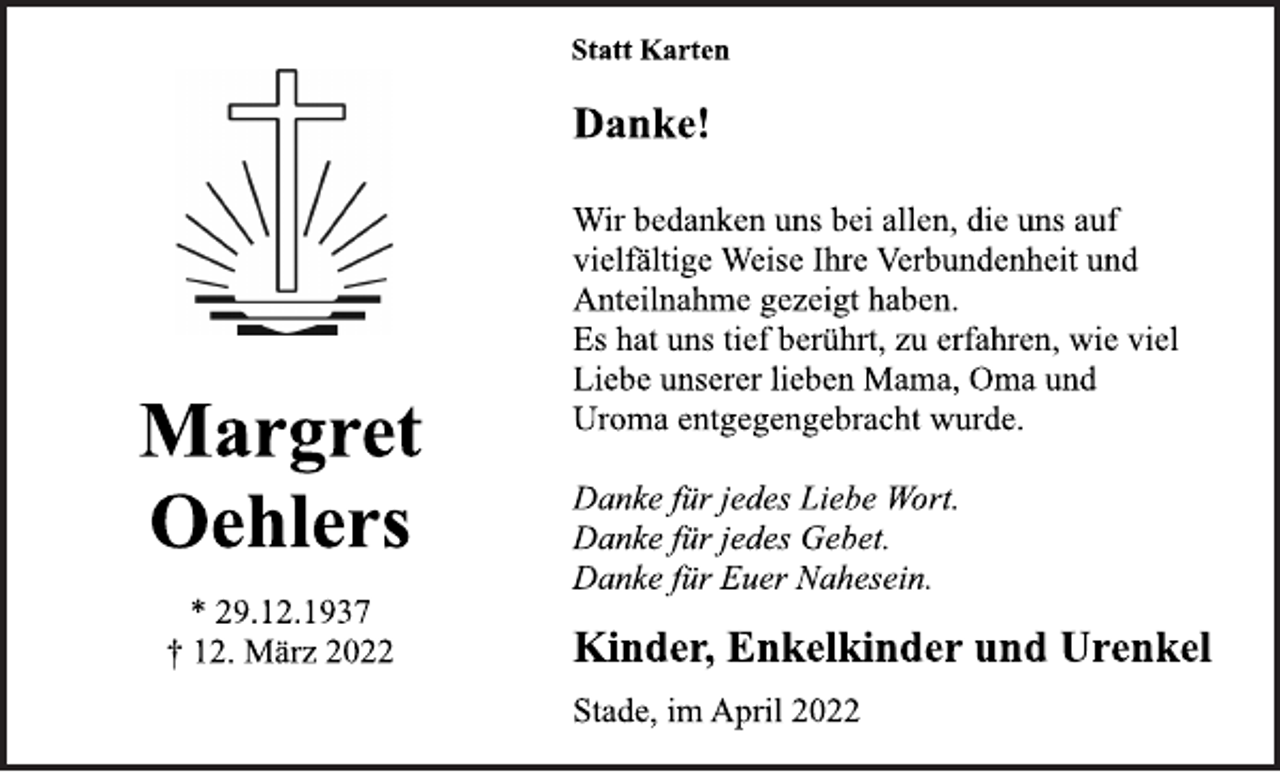 <p>Statt Karten<br />Margret<br />Oehlers<br />* 29.12.1937<br />† 12. März 2022<br />Danke!<br />Wir bedanken uns bei allen, die uns auf<br />vielfältige Weise Ihre Verbundenheit und<br />Anteilnahme gezeigt haben.<br />Es hat uns tief berührt, zu erfahren, wie viel<br />Liebe unserer lieben Mama, Oma und<br />Uroma entgegengebracht wurde.<br />Danke für jedes Liebe Wort.<br />Danke für jedes Gebet.<br />Danke für Euer Nahesein.<br />Kinder, Enkelkinder und Urenkel<br />Stade, im April 2022</p>