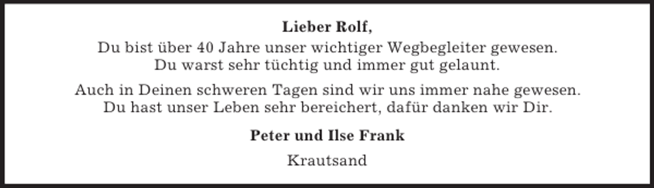 <p>Lieber Rolf,<br />Du bist über 40 Jahre unser wichtiger Wegbegleiter gewesen.<br />Du warst sehr tüchtig und immer gut gelaunt.<br />Auch in Deinen schweren Tagen sind wir uns immer nahe gewesen.<br />Du hast unser Leben sehr bereichert, dafür danken wir Dir.<br />Peter und Ilse Frank<br />Krautsand</p>