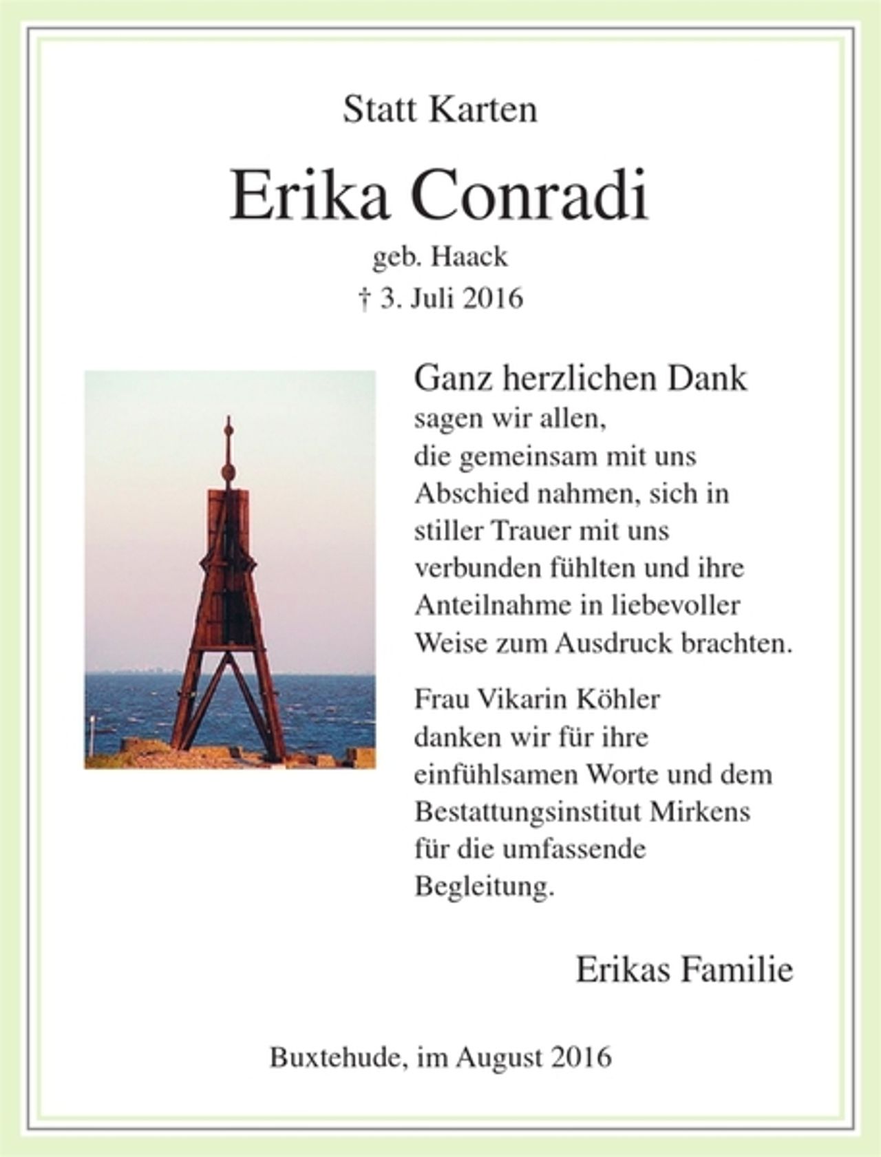 <p>Statt Karten</p><p>Erika Conradi<br />geb. Haack<br />+ 3. Juli 2016</p><p>Ganz herzlichen Dank<br />sagen wir allen, die gemeinsam mit uns Abschied nahmen, sich in stiller Trauer mit uns verbunden fühlten und ihre Anteilnahme in liebevoller Weise zum Ausdruck brachten.<br />Frau Vikarin Köhler danken wir für ihre einfühlsamen Worte, und dem Bestattungsinstitut Mirkens für die umfassende Begleitung.</p><p>Erika's Familie</p><p>Buxtehude, im August 2016</p><p>wie Traueranzeige Farbig und mit Logo</p>