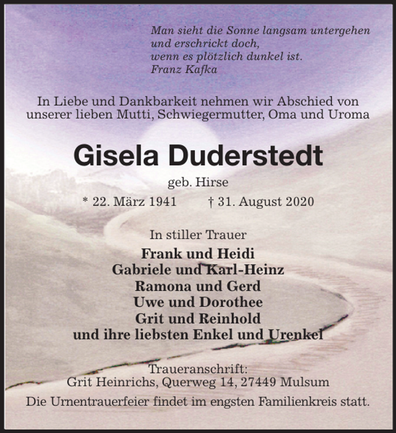 <p>Man sieht die Sonne langsam untergehen<br />und erschrickt doch,<br />wenn es plötzlich dunkel ist.<br />Franz Kafka<br />In Liebe und Dankbarkeit nehmen wir Abschied von unserer lieben Mutti, Schwiegermutter, Oma und Uroma<br />Gisela Duderstedt<br />geb. Hirse<br />* 22. März 1941 † 31. August 2020<br />In stiller Trauer<br />Frank und Heidi<br />Gabriele und Karl-Heinz<br />Ramona und Gerd<br />Uwe und Dorothee<br />Grit und Reinhold<br />und ihre liebsten Enkel und Urenkel<br />Traueranschrift:<br />Grit Heinrichs, Querweg 14, 27449 Mulsum<br />Die Urnentrauerfeier findet im engsten Familienkreis statt.</p>