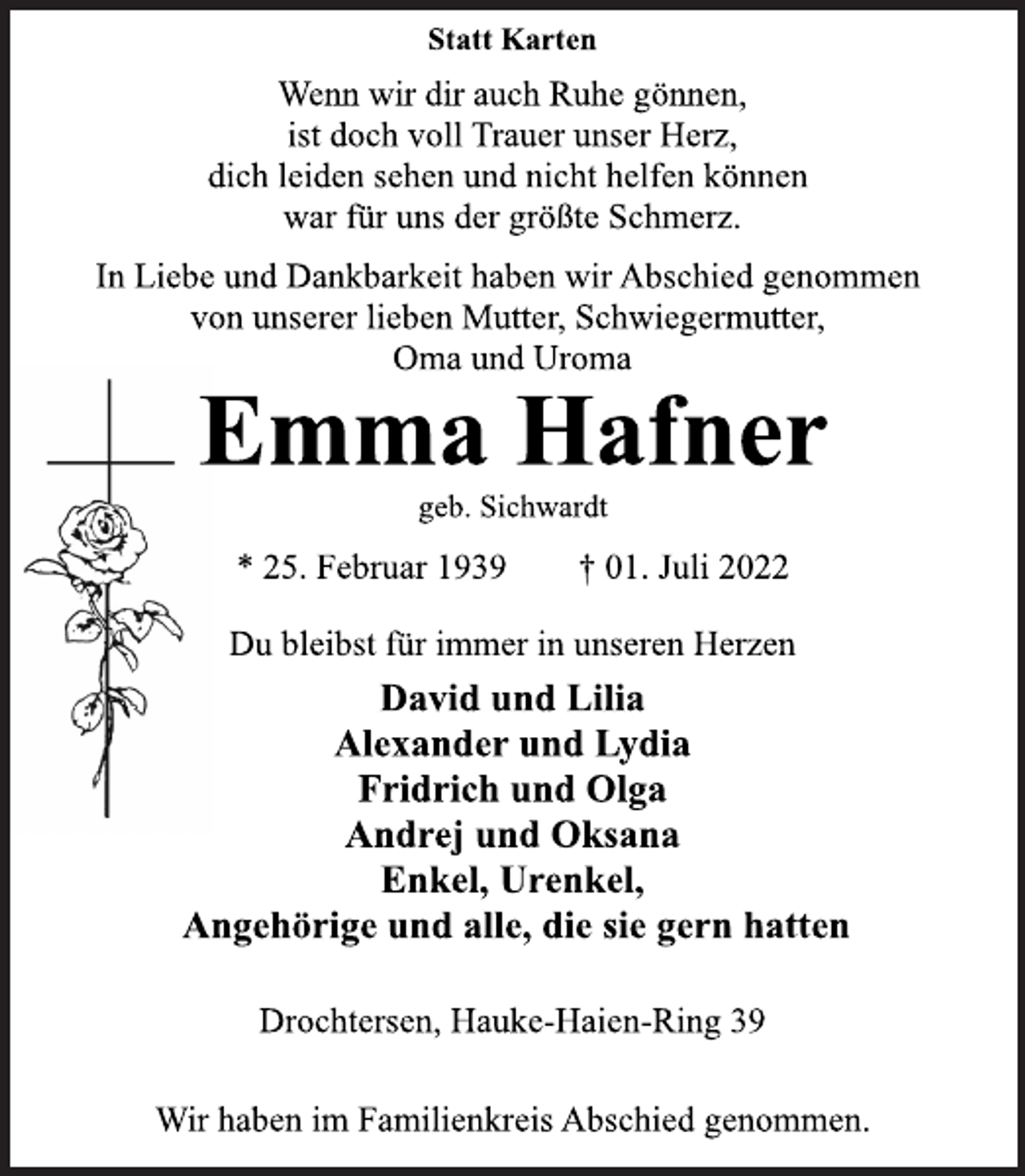 <p>Statt Karten<br />Wenn wir dir auch Ruhe gönnen,<br />ist doch voll Trauer unser Herz,<br />dich leiden sehen und nicht helfen können<br />war für uns der größte Schmerz.<br />In Liebe und Dankbarkeit haben wir Abschied genommen<br />von unserer lieben Mutter, Schwiegermutter,<br />Oma und Uroma<br />Emma Hafner<br />geb. Sichwardt<br />* 25. Februar 1939 † 01. Juli 2022<br />Du bleibst für immer in unseren Herzen<br />David und Lilia<br />Alexander und Lydia<br />Fridrich und Olga<br />Andrej und Oksana<br />Enkel, Urenkel,<br />Angehörige und alle, die sie gern hatten<br />Drochtersen, Hauke-Haien-Ring 39<br />Wir haben im Familienkreis Abschied genommen.</p>