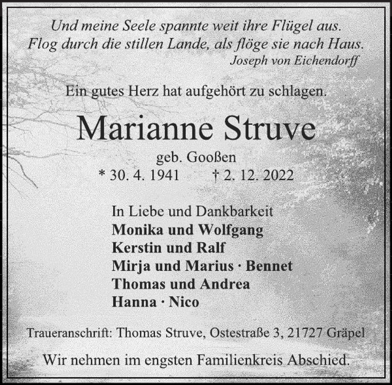 <p>Und meine Seele spannte weit ihre Flügel aus.<br />Flog durch die stillen Lande, als flöge sie nach Haus.<br />Joseph von Eichendorff<br />Ein gutes Herz hat aufgehört zu schlagen.<br />Marianne Struve<br />geb. Gooßen<br />* 30. 4. 1941 † 2. 12. 2022<br />In Liebe und Dankbarkeit<br />Monika und Wolfgang<br />Kerstin und Ralf<br />Mirja und Marius ∙ Bennet<br />Thomas und Andrea<br />Hanna ∙ Nico<br />Traueranschrift: Thomas Struve, Ostestraße 3, 21727 Gräpel<br />Wir nehmen im engsten Familienkreis Abschied.</p>