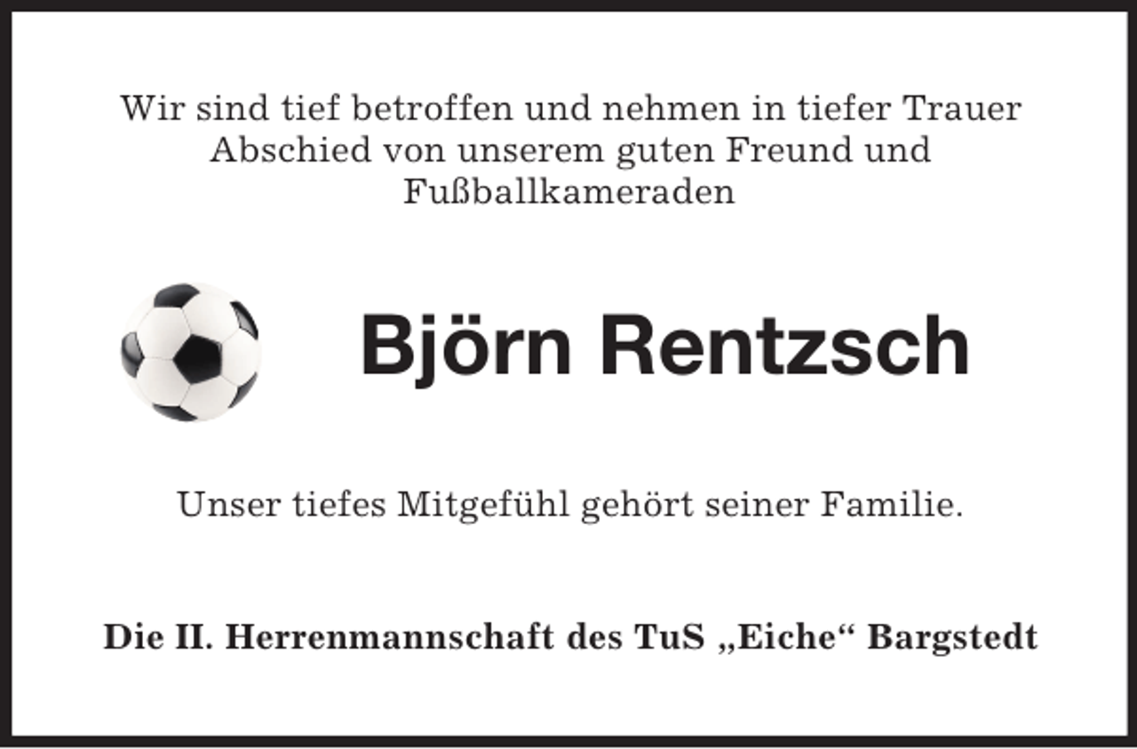 <p>Wir sind tief betroffen und nehmen in tiefer Trauer<br />Abschied von unserem guten Freund und<br />Fußballkameraden<br />Björn Rentzsch<br />Unser tiefes Mitgefühl gehört seiner Familie.<br />Die II. Herrenmannschaft des TuS „Eiche“ Bargstedt</p>