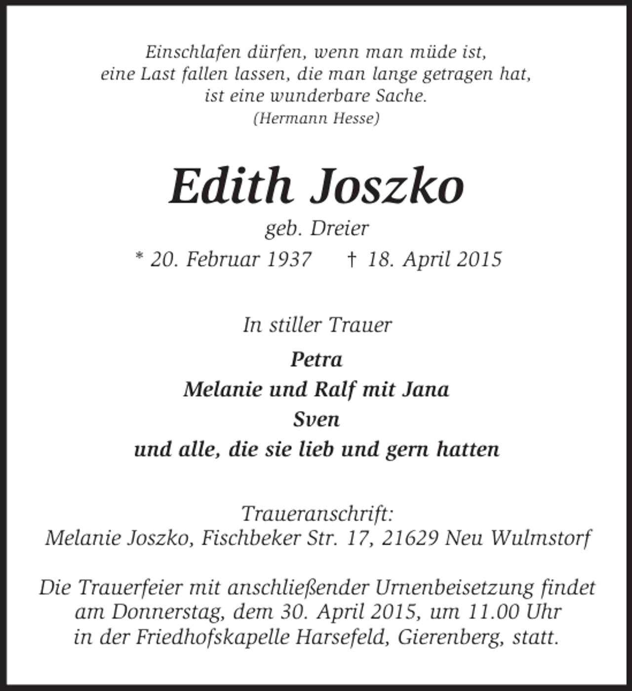 <p>Einschlafen dürfen, wenn man müde ist,<br />eine Last fallen lassen, die man lange getragen hat,<br />ist eine wunderbare Sache.<br />(Hermann Hesse)<br />Edith Joszko<br />geb. Dreier<br />* 20. Februar 1937 † 18. April 2015<br />In stiller Trauer<br />Petra<br />Melanie und Ralf mit Jana<br />Sven<br />und alle, die sie lieb und gern hatten<br />Traueranschrift:<br />Melanie Joszko, Fischbeker Str. 17, 21629 Neu Wulmstorf</p><p>Die Trauerfeier mit anschließender Urnenbeisetzung findet<br />am Donnerstag, dem 30. April 2015, um 11.00 Uhr<br />in der Friedhofskapelle Harsefeld, Gierenberg, statt.</p>