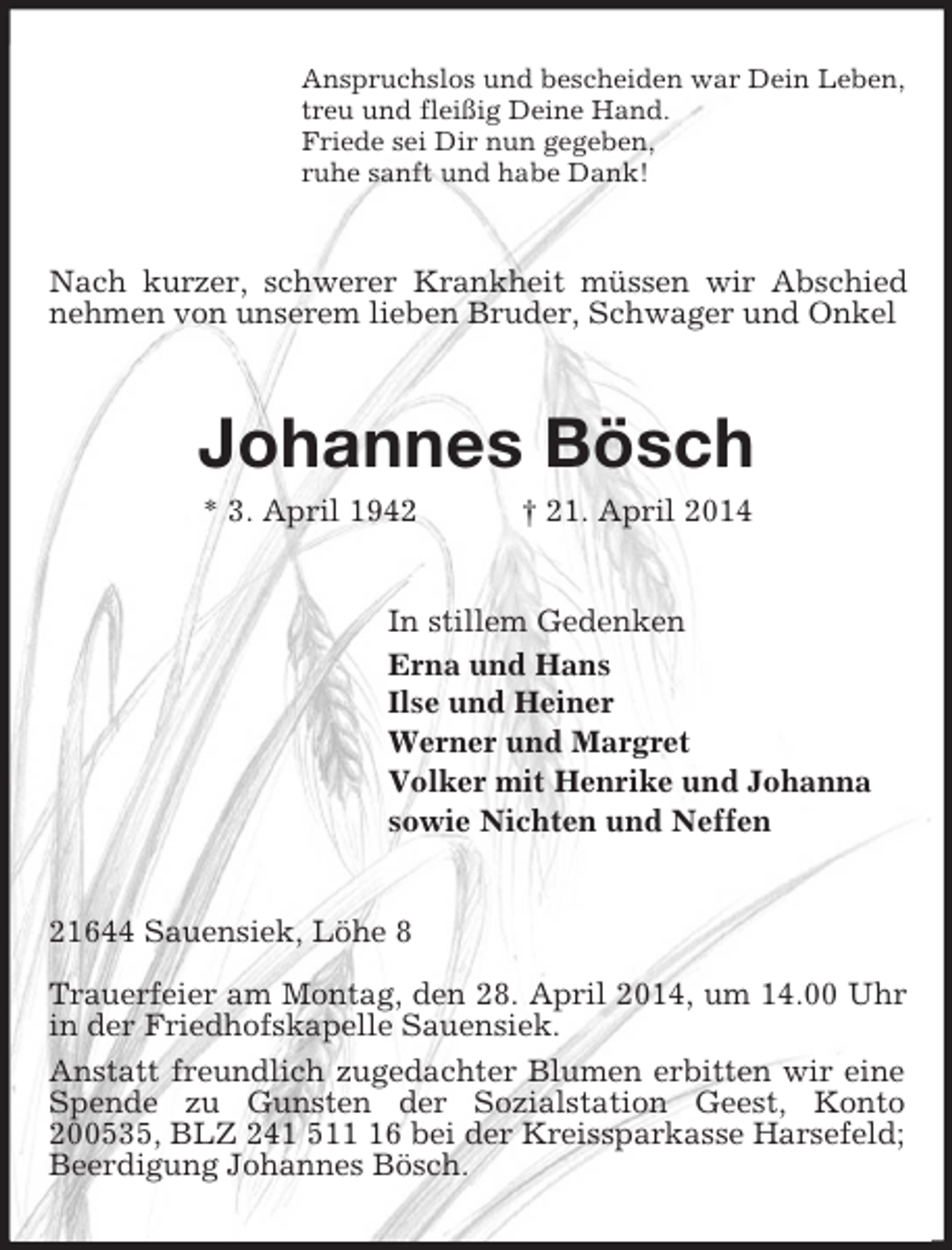 <p>Anspruchslos und bescheiden war Dein Leben,<br />treu und fleißig Deine Hand.<br />Friede sei Dir nun gegeben,<br />ruhe sanft und habe Dank!<br />Nach kurzer, schwerer Krankheit müssen wir Abschied nehmen von unserem lieben Bruder, Schwager und Onkel<br />Johannes Bösch<br />* 3. April 1942 † 21. April 2014<br />In stillem Gedenken<br />Erna und Hans<br />Ilse und Heiner<br />Werner und Margret<br />Volker mit Henrike und Johanna<br />sowie Nichten und Neffen<br />21644 Sauensiek, Löhe 8</p><p>Trauerfeier am Montag, den 28. April 2014, um 14.00 Uhr in der Friedhofskapelle Sauensiek.<br />Anstatt freundlich zugedachter Blumen erbitten wir eine Spende zu Gunsten der Sozialstation Geest, Konto 200535, BLZ 241 511 16 bei der Kreissparkasse Harsefeld; Beerdigung Johannes Bösch.</p>