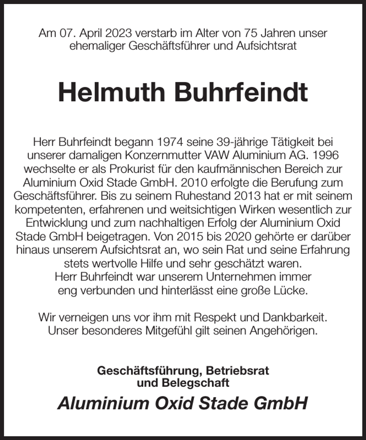<p>Am 07. April 2023 verstarb im Alter von 75 Jahren unser<br />ehemaliger Geschäftsführer und Aufsichtsrat<br />Helmuth Buhrfeindt<br />Herr Buhrfeindt begann 1974 seine 39-jährige Tätigkeit bei<br />unserer damaligen Konzernmutter VAW Aluminium AG. 1996<br />wechselte er als Prokurist für den kaufmännischen Bereich zur Aluminium Oxid Stade GmbH. 2010 erfolgte die Berufung zum Geschäftsführer. Bis zu seinem Ruhestand 2013 hat er mit seinem kompetenten, erfahrenen und weitsichtigen Wirken wesentlich zur Entwicklung und zum nachhaltigen Erfolg der Aluminium Oxid<br />Stade GmbH beigetragen. Von 2015 bis 2020 gehörte er darüber hinaus unserem Aufsichtsrat an, wo sein Rat und seine Erfahrung stets wertvolle Hilfe und sehr geschätzt waren.<br />Herr Buhrfeindt war unserem Unternehmen immer<br />eng verbunden und hinterlässt eine große Lücke.</p><p>Wir verneigen uns vor ihm mit Respekt und Dankbarkeit.<br />Unser besonderes Mitgefühl gilt seinen Angehörigen.<br />Geschäftsführung, Betriebsrat<br />und Belegschaft<br />Aluminium Oxid Stade GmbH</p>