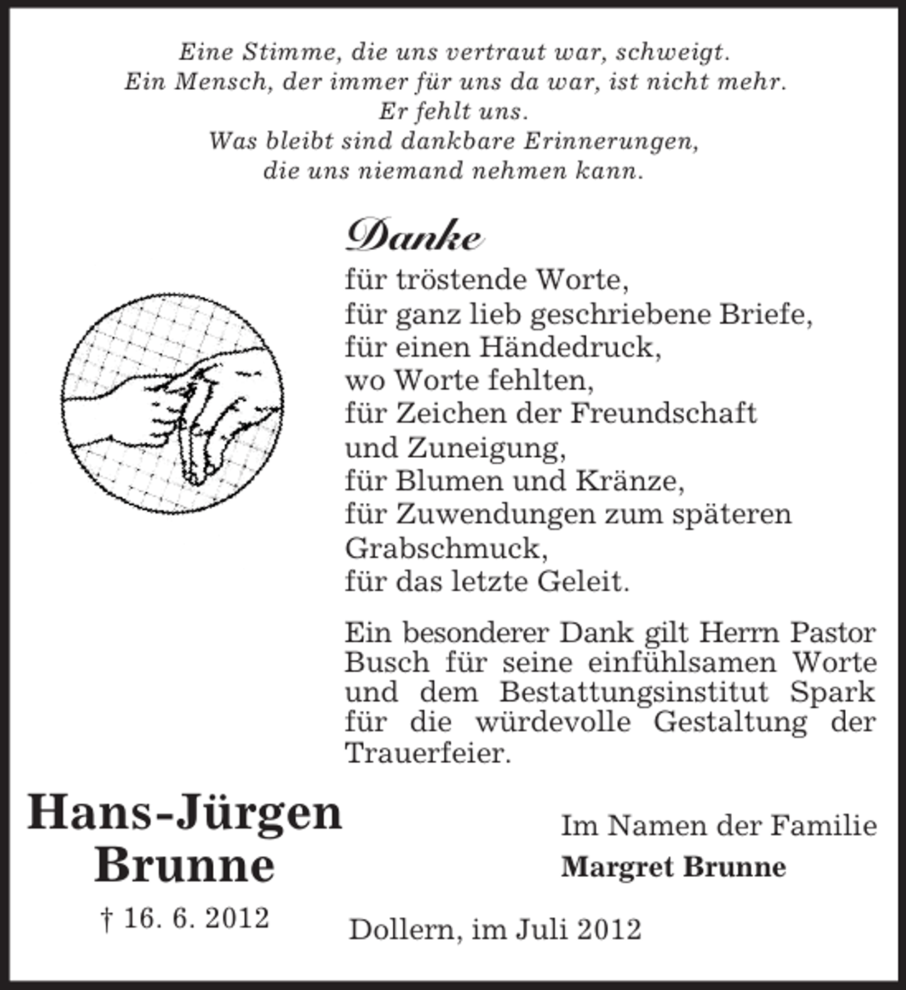 <p>Eine Stimme, die uns vertraut war, schweigt.<br />Ein Mensch, der immer für uns da war, ist nicht mehr.<br />Er fehlt uns.<br />Was bleibt sind dankbare Erinnerungen,<br />die uns niemand nehmen kann.</p><p>Danke<br />für tröstende Worte,<br />für ganz lieb geschriebene Briefe,<br />für einen Händedruck,<br />wo Worte fehlten,<br />für Zeichen der Freundschaft<br />und Zuneigung,<br />für Blumen und Kränze,<br />für Zuwendungen zum späteren<br />Grabschmuck,<br />für das letzte Geleit.<br />Ein besonderer Dank gilt Herrn Pastor<br />Busch für seine einfühlsamen Worte<br />und dem Bestattungsinstitut Spark<br />für die würdevolle Gestaltung der<br />Trauerfeier.</p><p>Hans-Jürgen<br />Brunne<br />† 16. 6. 2012</p><p>Im Namen der Familie<br />Margret Brunne<br />Dollern, im Juli 2012</p>