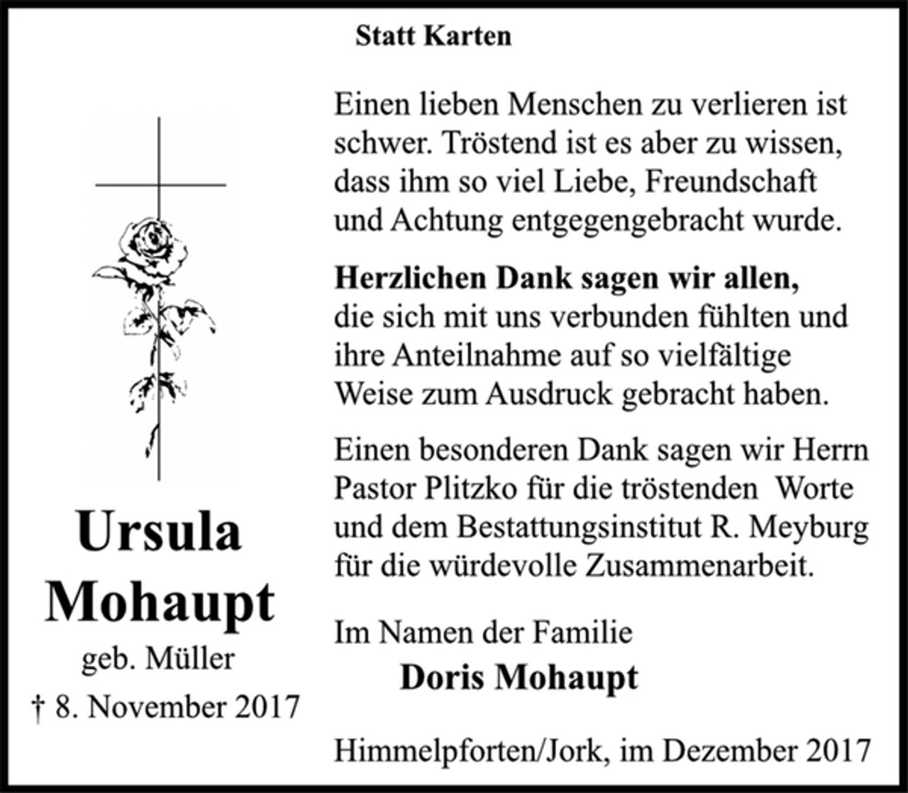 <p>Statt Karten</p>
<p>Einen lieben Menschen zu verlieren ist<br />schwer. Tröstend ist es aber zu wissen,<br />dass ihm so viel Liebe, Freundschaft<br />und Achtung entgegengebracht wurde.</p>
<p>Herzlichen Dank sagen wir allen,</p>
<p>die sich mit uns verbunden fühlten und<br />ihre Anteilnahme auf so vielfältige<br />Weise zum Ausdruck gebracht haben.</p>
<p>Einen besonderen Dank sagen wir Herrn<br />Pastor Plitzko für die tröstenden Worte<br />und dem Bestattungsinstitut R. Meyburg</p>
<p>Ursula</p>
<p>für die würdevolle Zusammenarbeit.</p>
<p>Mohaupt</p>
<p>Im Namen der Familie</p>
<p>geb. Müller</p>
<p>Doris Mohaupt</p>
<p>† 8. November 2017<br />Himmelpforten/Jork, im Dezember 2017</p>