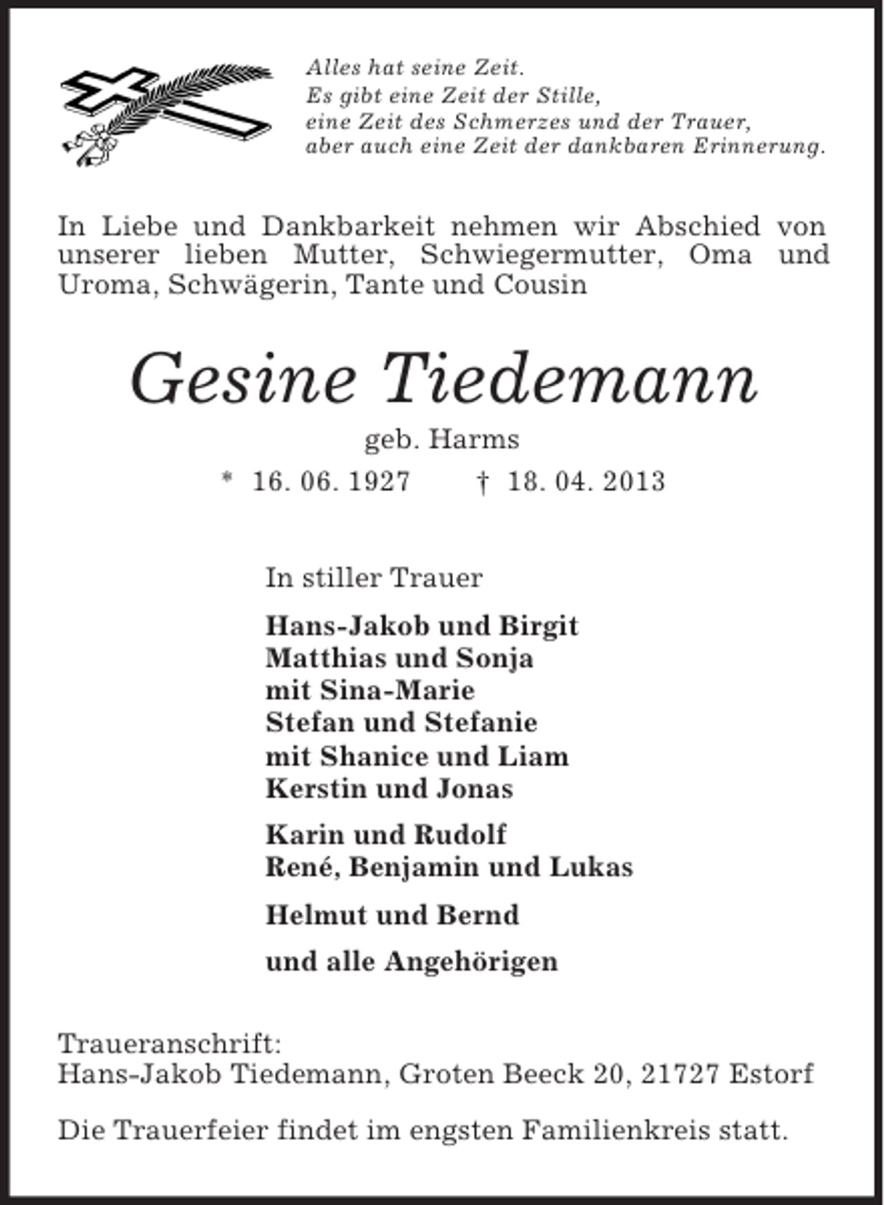 <p>Alles hat seine Zeit.<br />Es gibt eine Zeit der Stille,<br />eine Zeit des Schmerzes und der Trauer,<br />aber auch eine Zeit der dankbaren Erinnerung.<br />In Liebe und Dankbarkeit nehmen wir Abschied von unserer lieben Mutter, Schwiegermutter, Oma und<br />Uroma, Schwägerin, Tante und Cousin<br />Gesine Tiedemann<br />geb. Harms<br />* 16. 06. 1927 † 18. 04. 2013<br />In stiller Trauer<br />Hans-Jakob und Birgit<br />Matthias und Sonja<br />mit Sina-Marie<br />Stefan und Stefanie<br />mit Shanice und Liam<br />Kerstin und Jonas<br />Karin und Rudolf<br />René, Benjamin und Lukas<br />Helmut und Bernd<br />und alle Angehörigen<br />Traueranschrift:<br />Hans-Jakob Tiedemann, Groten Beeck 20, 21727 Estorf<br />Die Trauerfeier findet im engsten Familienkreis statt.</p>