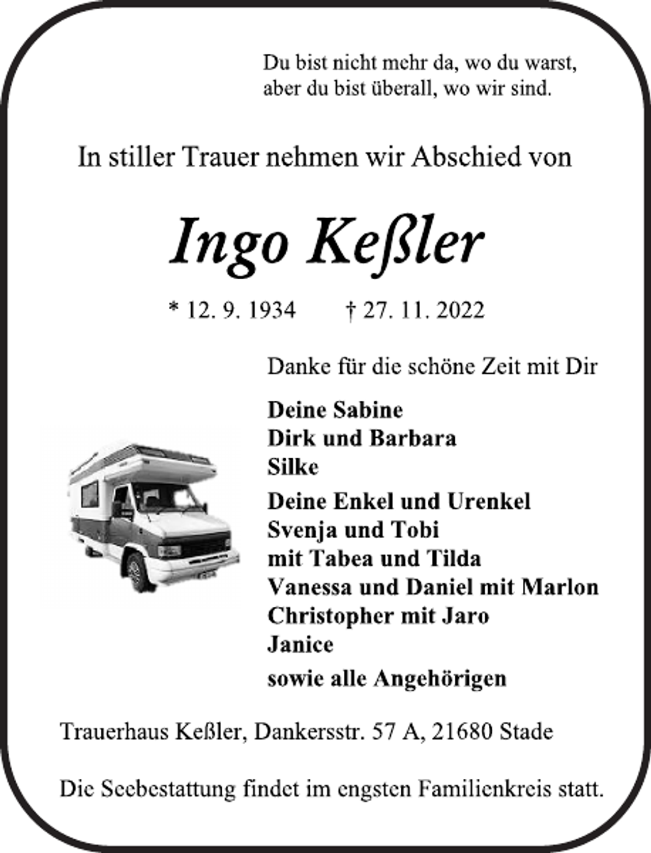 <p>Du bist nicht mehr da, wo du warst,<br />aber du bist überall, wo wir sind.<br />In stiller Trauer nehmen wir Abschied von<br />Ingo Keßler<br />* 12. 9. 1934 † 27. 11. 2022<br />Danke für die schöne Zeit mit Dir<br />Deine Sabine<br />Dirk und Barbara<br />Silke<br />Deine Enkel und Urenkel<br />Svenja und Tobi<br />mit Tabea und Tilda<br />Vanessa und Daniel mit Marlon<br />Christopher mit Jaro<br />Janice<br />sowie alle Angehörigen<br />Trauerhaus Keßler, Dankersstr. 57 A, 21680 Stade<br />Die Seebestattung findet im engsten Familienkreis statt.</p>