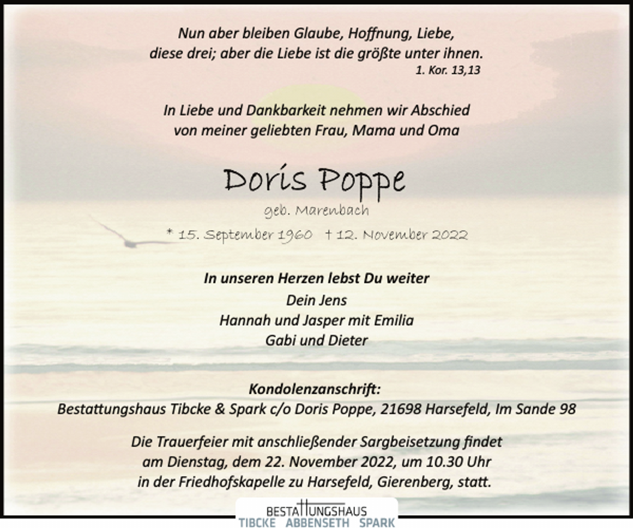 <p>Nun aber bleiben Glaube, Hoffnung, Liebe,<br />diese drei; aber die Liebe ist die größte unter ihnen.<br />1. Kor. 13,13<br />In Liebe und Dankbarkeit nehmen wir Abschied<br />von meiner geliebten Frau, Mama und Oma<br />Doris Poppe<br />geb. Marenbach<br />* 15. September 1960 † 12. November 2022<br />In unseren Herzen lebst Du weiter<br />Dein Jens<br />Hannah und Jasper mit Emilia<br />Gabi und Dieter<br />Kondolenzanschrift:<br />Bestattungshaus Tibcke &amp; Spark c/o Doris Poppe, 21698 Harsefeld, Im Sande 98<br />Die Trauerfeier mit anschließender Sargbeisetzung findet<br />am Dienstag, dem 22. November 2022, um 10.30 Uhr<br />in der Friedhofskapelle zu Harsefeld, Gierenberg, statt.<br />BESTATTUNGSHAUS<br />TIBCKE ABBENSETH SPARK</p>