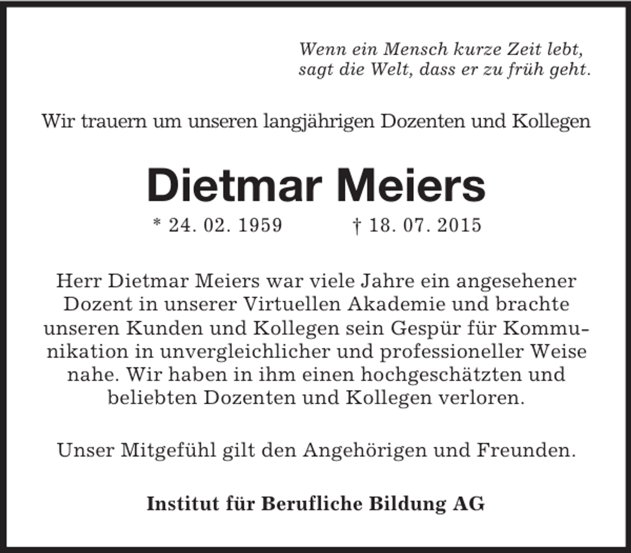 <p>Wenn ein Mensch kurze Zeit lebt,<br />sagt die Welt, dass er zu früh geht.<br />Wir trauern um unseren langjährigen Dozenten und Kollegen<br />Dietmar Meiers<br />* 24. 02. 1959 † 18. 07. 2015<br />Herr Dietmar Meiers war viele Jahre ein angesehener Dozent in unserer Virtuellen Akademie und brachte<br />unseren Kunden und Kollegen sein Gespür für Kommunikation in unvergleichlicher und professioneller Weise nahe. Wir haben in ihm einen hochgeschätzten und<br />beliebten Dozenten und Kollegen verloren.<br />Unser Mitgefühl gilt den Angehörigen und Freunden.<br />Institut für Berufliche Bildung AG</p>