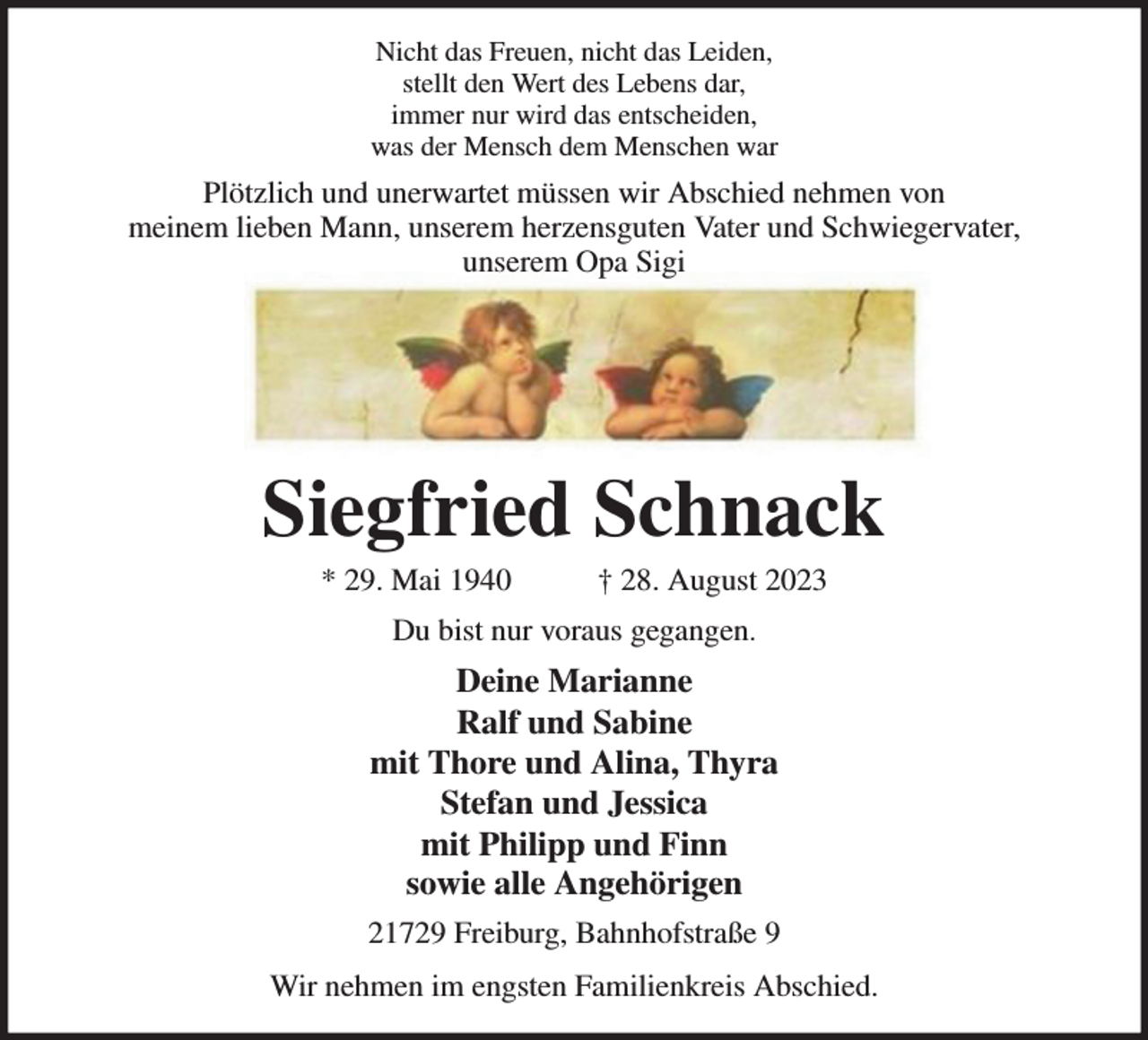 <p>Nicht das Freuen, nicht das Leiden,<br />stellt den Wert des Lebens dar,<br />immer nur wird das entscheiden,<br />was der Mensch dem Menschen war<br />Plötzlich und unerwartet müssen wir Abschied nehmen von<br />meinem lieben Mann, unserem herzensguten Vater und Schwiegervater,<br />unserem Opa Sigi<br />Siegfried Schnack<br />* 29. Mai 1940 † 28. August 2023<br />Du bist nur voraus gegangen.<br />Deine Marianne<br />Ralf und Sabine<br />mit Thore und Alina, Thyra<br />Stefan und Jessica<br />mit Philipp und Finn<br />sowie alle Angehörigen<br />21729 Freiburg, Bahnhofstraße 9<br />Wir nehmen im engsten Familienkreis Abschied.</p>